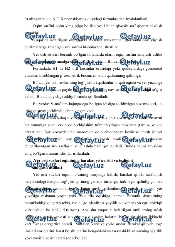  
 
0) olingan holda N.G.Kamenskiyning quyidagi formulasidan foydalaniladi: 
Oqim sarfini oqim kengligiga bo‘lish yo‘li bilan qiyosiy sarf qiymatini olish 
mumkin: 
Yuqorida keltirilgan ohirgi ikki formula mukammal gorizontal suv yig‘ish 
qurilmalariga keladigan suv sarfini hisoblashda ishlatiladi. 
Yer osti suvlari bosimli bo‘lgan holatlarda ularni oqim sarfini aniqlash ushbu 
formula yordamida amalga oshiriladi (Babushkin, Bindeman, 1962).  
Formulada H1 va H2 -I,II kesimlar orasidagi yoki quduqlardagi gorizontal 
yuzadan hisoblangan p’ezometrik bosim, m-suvli qatlamning qalinligi. 
Ba’zan yer osti suvlarining tog‘ jinslari qatlamlari orqali oqishi va yer yuzasiga 
olib chiqishi natijasida paydo bo‘lgan buloqlarning suv sarfi (Q) ni aniqlashga to‘g‘ri 
keladi. Bunda quyidagi oddiy formula qo‘llaniladi: 
Bu yerda: V-ma’lum hajmga ega bo‘lgan idishga to‘ldirilgan suv miqdori,  t-
idishga suvni to‘ldirish uchun ketgan vaqt. 
Buning uchun buloq suvi oqib chiqish joyda kichik xovuz hosil qilinib, xovuzni 
bir tomoniga suvni erkin oqib chiqishini ta’minlaydigan moslama (tarnov, quvir) 
o‘rnatiladi. Suv xovuzdan bir maromida oqib chiqqandan keyin o‘lchash ishlpri 
boshlanadi. Buloqlar suv sarflarini o‘lchash usuli burg‘u quduqlaridan 
chiqarilayotgan suv sarflarini o‘lchashda ham qo‘llaniladi. Bunda hajmi avvaldan 
aniq bo‘lgan maxsus idishlar ishlatiladi. 
.Yer osti suvlari oqimining harakat yo‘nalishi va tezligini 
aniqlash usullari 
Yer osti suvlari oqimi, o‘zining vaujudga kelish, harakat qilish, sarflanish 
maydonidagi mavjud tog‘ jinslaprining genetik turlariga, tarkibiga, qalinligiga, suv 
o‘tkazmaydigan qatlamlariga nisbatan suvli qatlamlarning yotish holatiga, yer 
yuzasiga nisbatan yaqin yoki chuqurda oqishiga, hamda tektonik sharoitining 
murakkabligiga qarab tekis, radial (to‘planib va yoyilib oquvchan) va egri chiziqli 
ko‘rinishida bo‘ladi (15.6-rasm). Ana shu yuqorida keltirilgan omillarning ta’sir 
darajasiga qarab yer osti suvi doimo o‘z oqim holatini bir ko‘rinishidan ikkinchi 
ko‘rinishga o‘zgartira boradi.  Masalan, karst va yoriq suvlari harakat qiluvchi tog‘ 
jinslari yoriqlarini, karst bo‘shliqlarini kengayishi va torayishi bilan suvning yig‘ilib 
yoki yoyilib oqish holati sodir bo‘ladi. 
