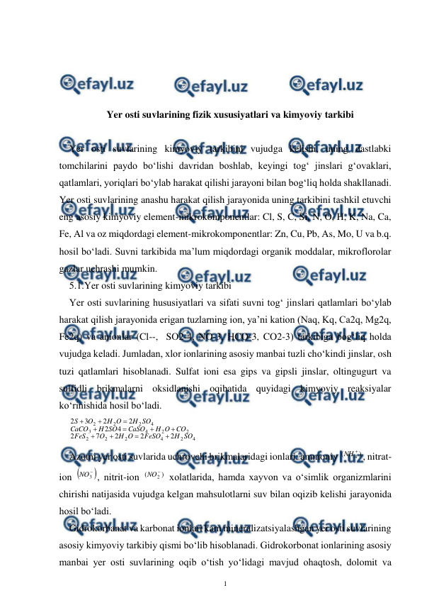  
1 
 
 
 
 
 
Yer osti suvlarining fizik xususiyatlari va kimyoviy tarkibi 
 
Yer osti suvlarining kimyoviy tarkibini vujudga kelishi, uning dastlabki 
tomchilarini paydo bo‘lishi davridan boshlab, keyingi tog‘ jinslari g‘ovaklari, 
qatlamlari, yoriqlari bo‘ylab harakat qilishi jarayoni bilan bog‘liq holda shakllanadi. 
Yer osti suvlarining anashu harakat qilish jarayonida uning tarkibini tashkil etuvchi 
eng asosiy kimyoviy element-mikrokomponentlar: Cl, S, C, Si, N, O, H, K, Na, Ca, 
Fe, Al va oz miqdordagi element-mikrokomponentlar: Zn, Cu, Pb, As, Mo, U va b.q. 
hosil bo‘ladi. Suvni tarkibida ma’lum miqdordagi organik moddalar, mikroflorolar 
gazlar uchrashi mumkin. 
5.1.Yer osti suvlarining kimyoviy tarkibi 
Yer osti suvlarining hususiyatlari va sifati suvni tog‘ jinslari qatlamlari bo‘ylab 
harakat qilish jarayonida erigan tuzlarning ion, ya’ni kation (Naq, Kq, Ca2q, Mg2q, 
Fe2q) va anionlar (Cl--,  SO2-4, NO-3, HCO-3, CO2-3) tarkibiga bog‘liq holda 
vujudga keladi. Jumladan, xlor ionlarining asosiy manbai tuzli cho‘kindi jinslar, osh 
tuzi qatlamlari hisoblanadi. Sulfat ioni esa gips va gipsli jinslar, oltingugurt va 
sulfidli brikmalarni oksidlanishi oqibatida quyidagi kimyoviy reaksiyalar 
ko‘rinishida hosil bo‘ladi. 
4
2
4
2
2
2
2
2
4
3
4
2
2
2
2
2
2
7
2
4
2
2
2
3
2
SO
H
FeSO
O
H
O
FeS
CO
O
H
CaSO
SO
H
CaCO
SO
H
O
H
O
S











 
Azotni yer osti suvlarida uchrovchi brikmalaridagi ionlari: ammoniy 
)
(
4

NH
, nitrat-
ion 


3
NO
, nitrit-ion 
)
(
2

NO
 xolatlarida, hamda xayvon va o‘simlik organizmlarini 
chirishi natijasida vujudga kelgan mahsulotlarni suv bilan oqizib kelishi jarayonida 
hosil bo‘ladi. 
Gidrokorbanat va karbonat ionlari kam mineralizatsiyalashgan yer osti suvlarining 
asosiy kimyoviy tarkibiy qismi bo‘lib hisoblanadi. Gidrokorbonat ionlarining asosiy 
manbai yer osti suvlarining oqib o‘tish yo‘lidagi mavjud ohaqtosh, dolomit va 
