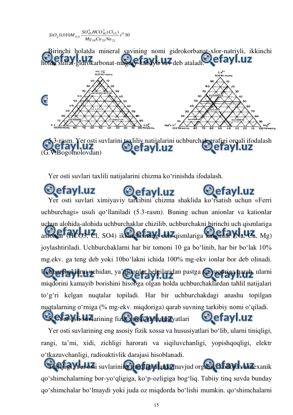  
15 
 
30
)
(
010
,
0
0
21
35
39
15
3
40
4
45
5
,
0
2
t
Na
Ca
Mg
Cl
HCO
SO
M
SiO
 
Birinchi holatda mineral suvining nomi gidrokorbanat-xlor-natriyli, ikkinchi 
holda sulfat-gidrokarbonat-magniy-kalsiyli suv deb ataladi. 
 
5.3-rasm. Yer osti suvlarini taxliliy natijalarini uchburchak grafigi orqali ifodalash 
(G.V.Bogomolovdan) 
 
Yer osti suvlari taxlili natijalarini chizma ko‘rinishda ifodalash. 
 
Yer osti suvlari ximiyaviy tarkibini chizma shaklida ko‘rsatish uchun «Ferri 
uchburchagi» usuli qo‘llaniladi (5.3-rasm). Buning uchun anionlar va kationlar 
uchun alohida-alohida uchburchaklar chizilib, uchburchakni birinchi uch qismlariga 
anionlar (HCO3, Cl, SO4) ikkinchisining uch qismlariga kationlar (Na, Ca, Mg) 
joylashtiriladi. Uchburchaklarni har bir tomoni 10 ga bo‘linib, har bir bo‘lak 10% 
mg.ekv. ga teng deb yoki 10bo‘lakni ichida 100% mg-ekv ionlar bor deb olinadi. 
Uchburchaklarni uchidan, ya’ni ionlar belgilaridan pastga va yuqoriga qarab, ularni 
miqdorini kamayib borishini hisobga olgan holda uchburchaklardan tahlil natijalari 
to‘g‘ri kelgan nuqtalar topiladi. Har bir uchburchakdagi anashu topilgan 
nuqtalarning o‘rniga (% mg-ekv. miqdoriga) qarab suvning tarkibiy nomi o‘qiladi.  
5.5.Yer osti suvlarining fizik xossa va hususiyatlari 
Yer osti suvlarining eng asosiy fizik xossa va hususiyatlari bo‘lib, ularni tiniqligi, 
rangi, ta’mi, xidi, zichligi harorati va siqiluvchanligi, yopishqoqligi, elektr 
o‘tkazuvchanligi, radioaktivlik darajasi hisoblanadi.  
Tiniqligi. Yer osti suvlarining tiniqligi ularda mavjud organik, kolloid va mexanik 
qo‘shimchalarning bor-yo‘qligiga, ko‘p-ozligiga bog‘liq. Tabiiy tinq suvda bunday 
qo‘shimchalar bo‘lmaydi yoki juda oz miqdorda bo‘lishi mumkin. qo‘shimchalarni 
