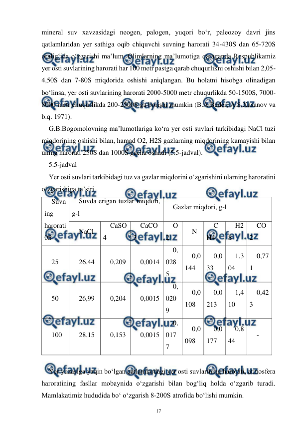  
17 
 
mineral suv xavzasidagi neogen, palogen, yuqori bo‘r, paleozoy davri jins 
qatlamlaridan yer sathiga oqib chiquvchi suvning harorati 34-430S dan 65-720S 
oralig‘ida o‘zgarishi ma’lum. Olimlarning ma’lumotiga qaraganda Respublikamiz 
yer osti suvlarining harorati har 100 metr pastga qarab chuqurlikni oshishi bilan 2,05-
4,50S dan 7-80S miqdorida oshishi aniqlangan. Bu holatni hisobga olinadigan 
bo‘linsa, yer osti suvlarining harorati 2000-5000 metr chuqurlikda 50-1500S, 7000-
8000 metr chuqurlikda 200-2500S ga borishi mumkin (B.A.Beder, A.S.Xasanov va 
b.q. 1971). 
G.B.Bogomolovning ma’lumotlariga ko‘ra yer osti suvlari tarkibidagi NaCl tuzi 
miqdorining oshishi bilan, hamad O2, H2S gazlarning miqdorining kamayishi bilan 
uning harorati 250S dan 1000S gacha oshadi (5.5-jadval). 
5.5-jadval 
Yer osti suvlari tarkibidagi tuz va gazlar miqdorini o‘zgarishini ularning haroratini 
o‘zgarishiga ta’siri 
Suvn
ing 
harorati 
0S 
Suvda erigan tuzlar miqdori, 
g-l 
Gazlar miqdori, g-l 
NaCl 
CaSO
4 
CaCO
3 
O
2 
N 
C
H4 
H2
S 
CO
2 
25 
26,44 
0,209 
0,0014 
0,
028
5 
0,0
144 
0,0
33 
1,3
04 
0,77
1 
50 
26,99 
0,204 
0,0015 
0,
020
9 
0,0
108 
0,0
213 
1,4
10 
0,42
3 
100 
28,15 
0,153 
0,0015 
0,
017
7 
0,0
098 
0,0
177 
0,8
44 
- 
 
Yer yuzasiga yaqin bo‘lgan qatlamlardagi yer osti suvlarining harorati, atmosfera 
haroratining fasllar mobaynida o‘zgarishi bilan bog‘liq holda o‘zgarib turadi. 
Mamlakatimiz hududida bo‘ o‘zgarish 8-200S atrofida bo‘lishi mumkin. 
