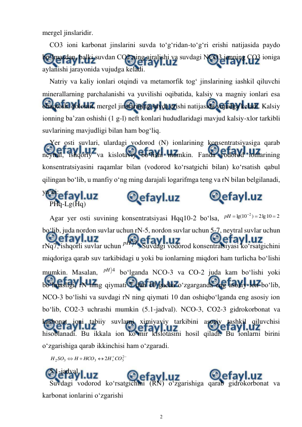  
2 
 
mergel jinslaridir.  
CO3 ioni karbonat jinslarini suvda to‘g‘ridan-to‘g‘ri erishi natijasida paydo 
bo‘lmasdan, balki suvdan CO2 ning ajralishi va suvdagi NCO3 ionning CO3 ioniga 
aylanishi jarayonida vujudga keladi. 
Natriy va kaliy ionlari otqindi va metamorfik tog‘ jinslarining iashkil qiluvchi 
minerallarning parchalanishi va yuvilishi oqibatida, kalsiy va magniy ionlari esa 
ohaqtosh, dolomit, mergel jinslarining suvda erishi natijasida vujudga keladi. Kalsiy 
ionning ba’zan oshishi (1 g-l) neft konlari hududlaridagi mavjud kalsiy-xlor tarkibli 
suvlarining mavjudligi bilan ham bog‘liq. 
Yer osti suvlari, ulardagi vodorod (N) ionlarining konsentratsiyasiga qarab 
neytral, ishqoriy va kislotaviy bo‘lishi mumkin. Fanda vodorod ionlarining 
konsentratsiyasini raqamlar bilan (vodorod ko‘rsatgichi bilan) ko‘rsatish qabul 
qilingan bo‘lib, u manfiy o‘ng ming darajali logarifmga teng va rN bilan belgilanadi, 
ya’ni: 
PHq-Lg(Hq) 
Agar yer osti suvining konsentratsiyasi Hqq10-2 bo‘lsa, 
2
10
lg
2
)
10
lg(
2




pH
 
bo‘lib, juda nordon suvlar uchun rN-5, nordon suvlar uchun 5-7, neytral suvlar uchun 
rNq7, ishqorli suvlar uchun
7
pH
. Suvdagi vodorod konsentratsiyasi ko‘rsatgichini 
miqdoriga qarab suv tarkibidagi u yoki bu ionlarning miqdori ham turlicha bo‘lishi 
mumkin. Masalan, 
4
pH  bo‘lganda NCO-3 va CO-2 juda kam bo‘lishi yoki 
bo‘lmasligi, rN ning qiymati 7 dan 10 gacha o‘zgarganda eng asosiy ion bo‘lib, 
NCO-3 bo‘lishi va suvdagi rN ning qiymati 10 dan oshiqbo‘lganda eng asosiy ion 
bo‘lib, CO2-3 uchrashi mumkin (5.1-jadval). NCO-3, CO2-3 gidrokorbonat va 
karbonat ioni tabiiy suvlarni ximiyaviy tarkibini asosiy tashkil qiluvchisi 
hisoblanadi. Bu ikkala ion ko‘mir kislotasini hosil qiladi. Bu ionlarni birini 
o‘zgarishiga qarab ikkinchisi ham o‘zgaradi. 






2
3
3
3
2
2
CO
H
HCO
H
SO
H
 
5.1-jadval 
Suvdagi vodorod ko‘rsatgichini (RN) o‘zgarishiga qarab gidrokorbonat va 
karbonat ionlarini o‘zgarishi 
