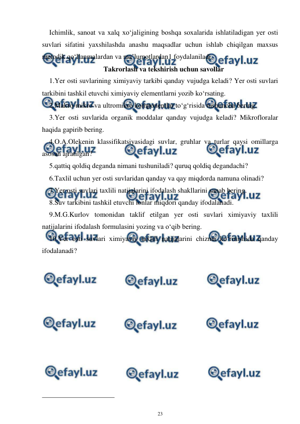  
23 
 
Ichimlik, sanoat va xalq xo‘jaligining boshqa soxalarida ishlatiladigan yer osti 
suvlari sifatini yaxshilashda anashu maqsadlar uchun ishlab chiqilgan maxsus 
metodik qo‘llanmalardan va ma’lumotlardan1 foydalaniladi. 
Takrorlash va tekshirish uchun savollar 
1.Yer osti suvlarining ximiyaviy tarkibi qanday vujudga keladi? Yer osti suvlari 
tarkibini tashkil etuvchi ximiyaviy elementlarni yozib ko‘rsating. 
2.Makro-mikro va ultromikro komponentlar to‘g‘risida tushuncha bering. 
3.Yer osti suvlarida organik moddalar qanday vujudga keladi? Mikrofloralar 
haqida gapirib bering. 
4.O.A.Olekenin klassifikatsiyasidagi suvlar, gruhlar va turlar qaysi omillarga 
asosan ajratilgan? 
5.qattiq qoldiq deganda nimani tushuniladi? quruq qoldiq degandachi? 
6.Taxlil uchun yer osti suvlaridan qanday va qay miqdorda namuna olinadi? 
7.Yer osti suvlari taxlili natijalarini ifodalash shakllarini sanab bering. 
8.Suv tarkibini tashkil etuvchi ionlar miqdori qanday ifodalanadi. 
9.M.G.Kurlov tomonidan taklif etilgan yer osti suvlari ximiyaviy taxlili 
natijalarini ifodalash formulasini yozing va o‘qib bering. 
10.Yer osti suvlari ximiyaviy taxlili natijalarini chizma ko‘rinishida qanday 
ifodalanadi? 
 
                                                 
 
  
