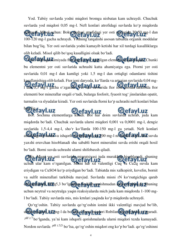  
4 
 
Yod. Tabiiy suvlarda yodni miqdori bromga nisbatan kam uchraydi. Chuchuk 
suvlarda yod miqdori 0,05 mg-l. Neft konlari atrofidagi suvlarda ko‘p miqdorda 
uchraydi. Misol uchun: Boku shahari atrofidagi yer osti suvlaridp 30-50 mg-l dan 
100-120 mg-l gacha uchraydi. Yodning tarqalishi asosan tabiaida organik moddalar 
bilan bog‘liq. Yer osti suvlarida yodni kamayib ketishi har xil turdagi kasalliklarga 
olib keladi. Misol qilib bo‘qoq kasalligini olsak bo‘ladi. 
Ftor. Gidrogeoximiyada ftor eng ko‘p o‘rganilgan element safiga chiqadi. Chunki 
bu elementni yer osti suvlarida uchrashi katta ahamiyatga ega. Ftorni yer osti 
suvlarida 0,01 mg-l dan kamligi yoki 1,5 mg-l dan ortiqligi odamlarni tishini 
kasallanishiga olib keladi. Ftor ioni daryoda, ko‘llarda va artezian suvlarida 0,04 mg-
l dan 0,3 mg-l gacha o‘zgaradi. Yer osti suvlarida ftor ioni asosan tarkibida ftor 
elementi bor minerallar orqali o‘tadi, bularga fosforit, fyuorit tog‘ jinslaridan opatit, 
turmalin va slyudalar kiradi. Yer osti suvlarida ftorni ko‘p uchrashi neft konlari bilan 
bog‘liq. 
Bor. Sochma elementlarga kiradi. Bor har doim suvlarda uchrab, juda kam 
miqdorda bo‘ladi. Chuchuk suvlarda ularni miqdori 0,001 va 0,0001 mg-l, dengiz 
suvlarida 1,5-4,4 mg-l, sho‘r ko‘llarda 100-150 mg-l ga yetadi. Neft konlari 
atrofidagi suvlarda va ishqorli suvlarda ba’zan 100 mg-l ni tashkil etadi. Bor suvda 
yaxshi eruvchan hisoblanadi shu sababli barot mineralini suvda erishi orqali hosil 
bo‘ladi. Borni suvda uchrashi ularni shifobaxsh qiladi. 
Mis. Misni yer osti suvlarida migratsiyasi juda murakkab hisoblanadi, shuning 
uchun ular kam o‘rganilgan. Misni har xil valentligi Cuq va Cu2q suvda kam 
eriydigan va CuSO4 ko‘p eriydigan bo‘ladi. Tabiatda mis xalkopirit, kovelin, bornit 
va sulfit minerallari tarkibida mavjud. Suvlarda misni rN ko‘rsatgichiga qarab 
chegaralanadi. RNq5,3 bo‘lgandan boshlab qorishmadan ajrala boshlaydi. Shuning 
uchun neytral va neytralga yaqin reaksiyalarda mich juda kam miqdorda 1-100 mg-
l bo‘ladi. Tabiiy suvlarda mis, mis krnlari yaqinda ko‘p miqdorda uchraydi. 
Qo‘rg‘oshin. Tabiiy suvlarda qo‘rg‘oshin ionini ikki valentligi mavjud bo‘lib, 
ularni miqdori 1-2 mg-l da bo‘ladi. Ularni miqdori Rnbilan bog‘liq holda o‘zgaradi. 
7

pH
bo‘lganda, ya’ni kam ishqorli qorishmalarda ularni miqdori tezda kamayadi. 
Nordon suvlarda 
5
,
5

pH
 bo‘lsa, qo‘rg‘oshin miqdori eng ko‘p bo‘ladi. qo‘rg‘oshinni 

