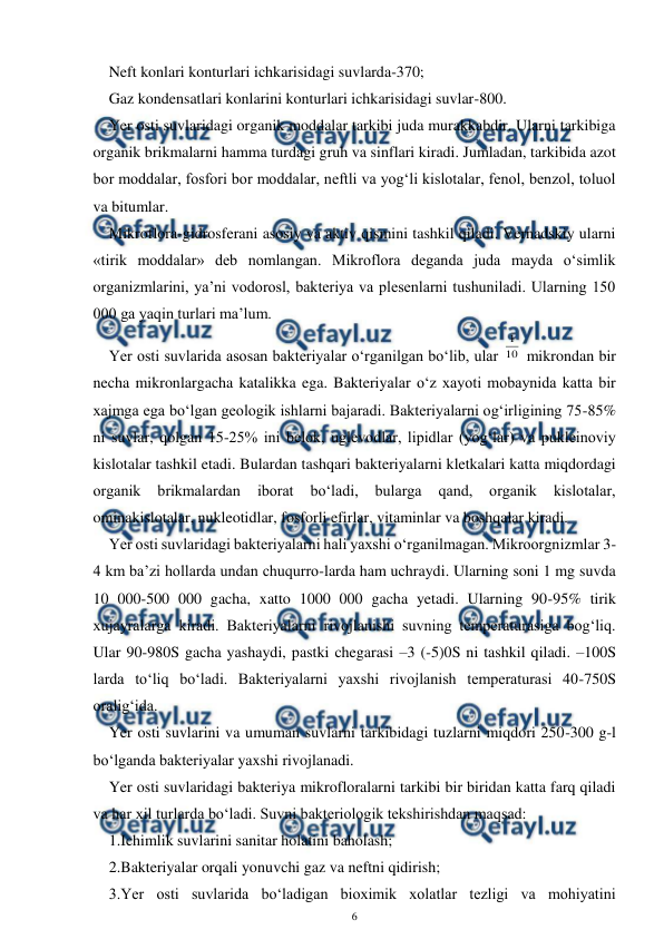  
6 
 
Neft konlari konturlari ichkarisidagi suvlarda-370; 
Gaz kondensatlari konlarini konturlari ichkarisidagi suvlar-800. 
Yer osti suvlaridagi organik moddalar tarkibi juda murakkabdir. Ularni tarkibiga 
organik brikmalarni hamma turdagi gruh va sinflari kiradi. Jumladan, tarkibida azot 
bor moddalar, fosfori bor moddalar, neftli va yog‘li kislotalar, fenol, benzol, toluol 
va bitumlar. 
Mikroflora-gidrosferani asosiy va aktiv qismini tashkil qiladi. Vernadskiy ularni 
«tirik moddalar» deb nomlangan. Mikroflora deganda juda mayda o‘simlik 
organizmlarini, ya’ni vodorosl, bakteriya va plesenlarni tushuniladi. Ularning 150 
000 ga yaqin turlari ma’lum. 
Yer osti suvlarida asosan bakteriyalar o‘rganilgan bo‘lib, ular 10
1
 mikrondan bir 
necha mikronlargacha katalikka ega. Bakteriyalar o‘z xayoti mobaynida katta bir 
xajmga ega bo‘lgan geologik ishlarni bajaradi. Bakteriyalarni og‘irligining 75-85% 
ni suvlar, qolgan 15-25% ini belok, uglevodlar, lipidlar (yog‘lar) va pukleinoviy 
kislotalar tashkil etadi. Bulardan tashqari bakteriyalarni kletkalari katta miqdordagi 
organik 
brikmalardan 
iborat 
bo‘ladi, 
bularga 
qand, 
organik 
kislotalar, 
ominakislotalar, nukleotidlar, fosforli efirlar, vitaminlar va boshqalar kiradi. 
Yer osti suvlaridagi bakteriyalarni hali yaxshi o‘rganilmagan. Mikroorgnizmlar 3-
4 km ba’zi hollarda undan chuqurro-larda ham uchraydi. Ularning soni 1 mg suvda 
10 000-500 000 gacha, xatto 1000 000 gacha yetadi. Ularning 90-95% tirik 
xujayralarga kiradi. Bakteriyalarni rivojlanishi suvning temperaturasiga bog‘liq. 
Ular 90-980S gacha yashaydi, pastki chegarasi –3 (-5)0S ni tashkil qiladi. –100S 
larda to‘liq bo‘ladi. Bakteriyalarni yaxshi rivojlanish temperaturasi 40-750S 
oralig‘ida. 
Yer osti suvlarini va umuman suvlarni tarkibidagi tuzlarni miqdori 250-300 g-l 
bo‘lganda bakteriyalar yaxshi rivojlanadi.  
Yer osti suvlaridagi bakteriya mikrofloralarni tarkibi bir biridan katta farq qiladi 
va har xil turlarda bo‘ladi. Suvni bakteriologik tekshirishdan maqsad: 
1.Ichimlik suvlarini sanitar holatini baholash; 
2.Bakteriyalar orqali yonuvchi gaz va neftni qidirish; 
3.Yer osti suvlarida bo‘ladigan bioximik xolatlar tezligi va mohiyatini 
