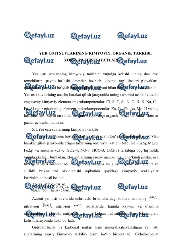  
 
 
 
 
 
 
YER OSTI SUVLARINING KIMYOVIY, ORGANIK TARKIBI, 
XOSSA VA HUSUSIYATLARI 
 
Yer osti suvlarining kimyoviy tarkibini vujudga kelishi, uning dastlabki 
tomchilarini paydo bo‘lishi davridan boshlab, keyingi tog‘ jinslari g‘ovaklari, 
qatlamlari, yoriqlari bo‘ylab harakat qilishi jarayoni bilan bog‘liq holda shakllanadi. 
Yer osti suvlarining anashu harakat qilish jarayonida uning tarkibini tashkil etuvchi 
eng asosiy kimyoviy element-mikrokomponentlar: Cl, S, C, Si, N, O, H, K, Na, Ca, 
Fe, Al va oz miqdordagi element-mikrokomponentlar: Zn, Cu, Pb, As, Mo, U va b.q. 
hosil bo‘ladi. Suvni tarkibida ma’lum miqdordagi organik moddalar, mikroflorolar 
gazlar uchrashi mumkin. 
5.1.Yer osti suvlarining kimyoviy tarkibi 
Yer osti suvlarining hususiyatlari va sifati suvni tog‘ jinslari qatlamlari bo‘ylab 
harakat qilish jarayonida erigan tuzlarning ion, ya’ni kation (Naq, Kq, Ca2q, Mg2q, 
Fe2q) va anionlar (Cl--,  SO2-4, NO-3, HCO-3, CO2-3) tarkibiga bog‘liq holda 
vujudga keladi. Jumladan, xlor ionlarining asosiy manbai tuzli cho‘kindi jinslar, osh 
tuzi qatlamlari hisoblanadi. Sulfat ioni esa gips va gipsli jinslar, oltingugurt va 
sulfidli brikmalarni oksidlanishi oqibatida quyidagi kimyoviy reaksiyalar 
ko‘rinishida hosil bo‘ladi. 
4
2
4
2
2
2
2
2
4
3
4
2
2
2
2
2
2
7
2
4
2
2
2
3
2
SO
H
FeSO
O
H
O
FeS
CO
O
H
CaSO
SO
H
CaCO
SO
H
O
H
O
S











 
Azotni yer osti suvlarida uchrovchi brikmalaridagi ionlari: ammoniy 
)
(
4

NH
, 
nitrat-ion 


3
NO
, nitrit-ion 
)
(
2

NO
 xolatlarida, hamda xayvon va o‘simlik 
organizmlarini chirishi natijasida vujudga kelgan mahsulotlarni suv bilan oqizib 
kelishi jarayonida hosil bo‘ladi. 
Gidrokorbanat va karbonat ionlari kam mineralizatsiyalashgan yer osti 
suvlarining asosiy kimyoviy tarkibiy qismi bo‘lib hisoblanadi. Gidrokorbonat 
