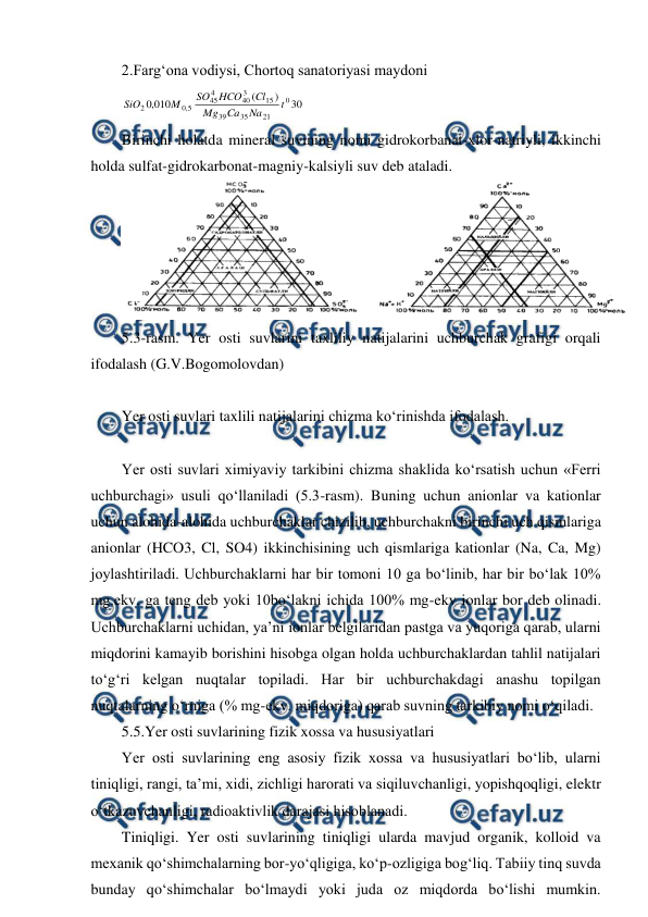  
 
2.Farg‘ona vodiysi, Chortoq sanatoriyasi maydoni 
30
)
(
010
,
0
0
21
35
39
15
3
40
4
45
5
,
0
2
t
Na
Ca
Mg
Cl
HCO
SO
M
SiO
 
Birinchi holatda mineral suvining nomi gidrokorbanat-xlor-natriyli, ikkinchi 
holda sulfat-gidrokarbonat-magniy-kalsiyli suv deb ataladi. 
 
5.3-rasm. Yer osti suvlarini taxliliy natijalarini uchburchak grafigi orqali 
ifodalash (G.V.Bogomolovdan) 
 
Yer osti suvlari taxlili natijalarini chizma ko‘rinishda ifodalash. 
 
Yer osti suvlari ximiyaviy tarkibini chizma shaklida ko‘rsatish uchun «Ferri 
uchburchagi» usuli qo‘llaniladi (5.3-rasm). Buning uchun anionlar va kationlar 
uchun alohida-alohida uchburchaklar chizilib, uchburchakni birinchi uch qismlariga 
anionlar (HCO3, Cl, SO4) ikkinchisining uch qismlariga kationlar (Na, Ca, Mg) 
joylashtiriladi. Uchburchaklarni har bir tomoni 10 ga bo‘linib, har bir bo‘lak 10% 
mg.ekv. ga teng deb yoki 10bo‘lakni ichida 100% mg-ekv ionlar bor deb olinadi. 
Uchburchaklarni uchidan, ya’ni ionlar belgilaridan pastga va yuqoriga qarab, ularni 
miqdorini kamayib borishini hisobga olgan holda uchburchaklardan tahlil natijalari 
to‘g‘ri kelgan nuqtalar topiladi. Har bir uchburchakdagi anashu topilgan 
nuqtalarning o‘rniga (% mg-ekv. miqdoriga) qarab suvning tarkibiy nomi o‘qiladi.  
5.5.Yer osti suvlarining fizik xossa va hususiyatlari 
Yer osti suvlarining eng asosiy fizik xossa va hususiyatlari bo‘lib, ularni 
tiniqligi, rangi, ta’mi, xidi, zichligi harorati va siqiluvchanligi, yopishqoqligi, elektr 
o‘tkazuvchanligi, radioaktivlik darajasi hisoblanadi.  
Tiniqligi. Yer osti suvlarining tiniqligi ularda mavjud organik, kolloid va 
mexanik qo‘shimchalarning bor-yo‘qligiga, ko‘p-ozligiga bog‘liq. Tabiiy tinq suvda 
bunday qo‘shimchalar bo‘lmaydi yoki juda oz miqdorda bo‘lishi mumkin. 
