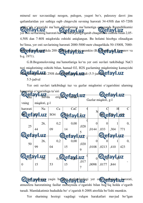  
 
mineral suv xavzasidagi neogen, palogen, yuqori bo‘r, paleozoy davri jins 
qatlamlaridan yer sathiga oqib chiquvchi suvning harorati 34-430S dan 65-720S 
oralig‘ida o‘zgarishi ma’lum. Olimlarning ma’lumotiga qaraganda Respublikamiz 
yer osti suvlarining harorati har 100 metr pastga qarab chuqurlikni oshishi bilan 2,05-
4,50S dan 7-80S miqdorida oshishi aniqlangan. Bu holatni hisobga olinadigan 
bo‘linsa, yer osti suvlarining harorati 2000-5000 metr chuqurlikda 50-1500S, 7000-
8000 metr chuqurlikda 200-2500S ga borishi mumkin (B.A.Beder, A.S.Xasanov va 
b.q. 1971). 
G.B.Bogomolovning ma’lumotlariga ko‘ra yer osti suvlari tarkibidagi NaCl 
tuzi miqdorining oshishi bilan, hamad O2, H2S gazlarning miqdorining kamayishi 
bilan uning harorati 250S dan 1000S gacha oshadi (5.5-jadval). 
5.5-jadval 
Yer osti suvlari tarkibidagi tuz va gazlar miqdorini o‘zgarishini ularning 
haroratini o‘zgarishiga ta’siri 
Su
vning 
harorati 
0S 
Suvda 
erigan 
tuzlar 
miqdori, g-l 
Gazlar miqdori, g-l 
Na
Cl 
Ca
SO4 
CaC
O3 
O
2 
N 
C
H4 
H
2S 
C
O2 
25 
26,
44 
0,2
09 
0,00
14 
0
,028
5 
0
,0144 
0
,033 
1
,304 
0,
771 
50 
26,
99 
0,2
04 
0,00
15 
0
,020
9 
0
,0108 
0
,0213 
1
,410 
0,
423 
10
0 
28,
15 
0,1
53 
0,00
15 
0
,017
7 
0
,0098 
0
,0177 
0
,844 
- 
 
Yer yuzasiga yaqin bo‘lgan qatlamlardagi yer osti suvlarining harorati, 
atmosfera haroratining fasllar mobaynida o‘zgarishi bilan bog‘liq holda o‘zgarib 
turadi. Mamlakatimiz hududida bo‘ o‘zgarish 8-200S atrofida bo‘lishi mumkin. 
Yer sharining hozirgi vaqtdagi vulqon harakatlari mavjud bo‘lgan 
