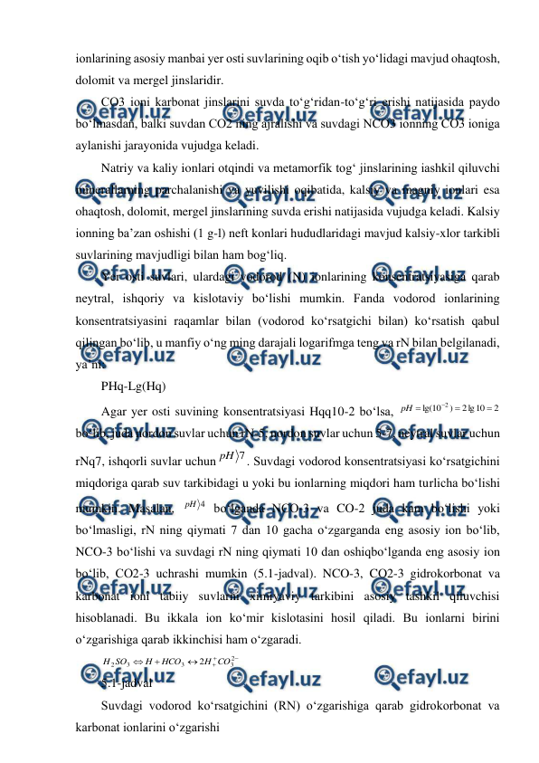  
 
ionlarining asosiy manbai yer osti suvlarining oqib o‘tish yo‘lidagi mavjud ohaqtosh, 
dolomit va mergel jinslaridir.  
CO3 ioni karbonat jinslarini suvda to‘g‘ridan-to‘g‘ri erishi natijasida paydo 
bo‘lmasdan, balki suvdan CO2 ning ajralishi va suvdagi NCO3 ionning CO3 ioniga 
aylanishi jarayonida vujudga keladi. 
Natriy va kaliy ionlari otqindi va metamorfik tog‘ jinslarining iashkil qiluvchi 
minerallarning parchalanishi va yuvilishi oqibatida, kalsiy va magniy ionlari esa 
ohaqtosh, dolomit, mergel jinslarining suvda erishi natijasida vujudga keladi. Kalsiy 
ionning ba’zan oshishi (1 g-l) neft konlari hududlaridagi mavjud kalsiy-xlor tarkibli 
suvlarining mavjudligi bilan ham bog‘liq. 
Yer osti suvlari, ulardagi vodorod (N) ionlarining konsentratsiyasiga qarab 
neytral, ishqoriy va kislotaviy bo‘lishi mumkin. Fanda vodorod ionlarining 
konsentratsiyasini raqamlar bilan (vodorod ko‘rsatgichi bilan) ko‘rsatish qabul 
qilingan bo‘lib, u manfiy o‘ng ming darajali logarifmga teng va rN bilan belgilanadi, 
ya’ni: 
PHq-Lg(Hq) 
Agar yer osti suvining konsentratsiyasi Hqq10-2 bo‘lsa, 
2
10
lg
2
)
10
lg(
2




pH
 
bo‘lib, juda nordon suvlar uchun rN-5, nordon suvlar uchun 5-7, neytral suvlar uchun 
rNq7, ishqorli suvlar uchun
7
pH
. Suvdagi vodorod konsentratsiyasi ko‘rsatgichini 
miqdoriga qarab suv tarkibidagi u yoki bu ionlarning miqdori ham turlicha bo‘lishi 
mumkin. Masalan, 
4
pH  bo‘lganda NCO-3 va CO-2 juda kam bo‘lishi yoki 
bo‘lmasligi, rN ning qiymati 7 dan 10 gacha o‘zgarganda eng asosiy ion bo‘lib, 
NCO-3 bo‘lishi va suvdagi rN ning qiymati 10 dan oshiqbo‘lganda eng asosiy ion 
bo‘lib, CO2-3 uchrashi mumkin (5.1-jadval). NCO-3, CO2-3 gidrokorbonat va 
karbonat ioni tabiiy suvlarni ximiyaviy tarkibini asosiy tashkil qiluvchisi 
hisoblanadi. Bu ikkala ion ko‘mir kislotasini hosil qiladi. Bu ionlarni birini 
o‘zgarishiga qarab ikkinchisi ham o‘zgaradi. 






2
3
3
3
2
2
CO
H
HCO
H
SO
H
 
5.1-jadval 
Suvdagi vodorod ko‘rsatgichini (RN) o‘zgarishiga qarab gidrokorbonat va 
karbonat ionlarini o‘zgarishi 
