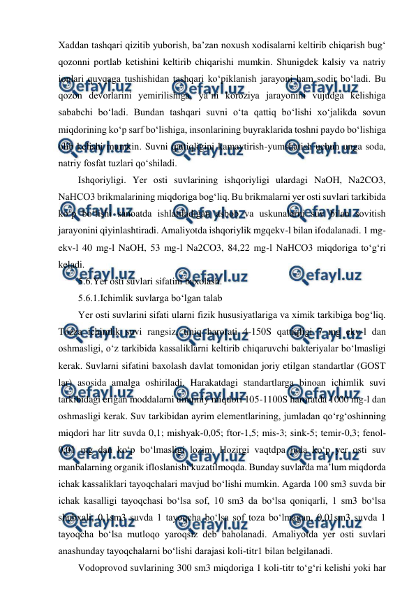  
 
Xaddan tashqari qizitib yuborish, ba’zan noxush xodisalarni keltirib chiqarish bug‘ 
qozonni portlab ketishini keltirib chiqarishi mumkin. Shunigdek kalsiy va natriy 
ionlari quyqaga tushishidan tashqari ko‘piklanish jarayoni ham sodir bo‘ladi. Bu 
qozon devorlarini yemirilishiga, ya’ni koroziya jarayonini vujudga kelishiga 
sababchi bo‘ladi. Bundan tashqari suvni o‘ta qattiq bo‘lishi xo‘jalikda sovun 
miqdorining ko‘p sarf bo‘lishiga, insonlarining buyraklarida toshni paydo bo‘lishiga 
olib kelishi mumkin. Suvni qattiqligini kamaytirish-yumshatish uchun unga soda, 
natriy fosfat tuzlari qo‘shiladi. 
Ishqoriyligi. Yer osti suvlarining ishqoriyligi ulardagi NaOH, Na2CO3, 
NaHCO3 brikmalarining miqdoriga bog‘liq. Bu brikmalarni yer osti suvlari tarkibida 
ko‘p bo‘lishi sanoatda ishlatiladigan asbob va uskunalarni suv bilan sovitish 
jarayonini qiyinlashtiradi. Amaliyotda ishqoriylik mgqekv-l bilan ifodalanadi. 1 mg-
ekv-l 40 mg-l NaOH, 53 mg-l Na2CO3, 84,22 mg-l NaHCO3 miqdoriga to‘g‘ri 
keladi. 
5.6.Yer osti suvlari sifatini baxolash. 
5.6.1.Ichimlik suvlarga bo‘lgan talab 
Yer osti suvlarini sifati ularni fizik hususiyatlariga va ximik tarkibiga bog‘liq. 
Tozza ichimlik suvi rangsiz, tiniq harorati 4-150S qattiqligi 7 mg ekv-l dan 
oshmasligi, o‘z tarkibida kassaliklarni keltirib chiqaruvchi bakteriyalar bo‘lmasligi 
kerak. Suvlarni sifatini baxolash davlat tomonidan joriy etilgan standartlar (GOST 
lar) asosida amalga oshiriladi. Harakatdagi standartlarga binoan ichimlik suvi 
tarkibidagi erigan moddalarni umumiy miqdori 105-1100S haroratda 1000 mg-l dan 
oshmasligi kerak. Suv tarkibidan ayrim elementlarining, jumladan qo‘rg‘oshinning 
miqdori har litr suvda 0,1; mishyak-0,05; ftor-1,5; mis-3; sink-5; temir-0,3; fenol-
0,01 mg dan ko‘p bo‘lmasligi lozim. Hozirgi vaqtdpa juda ko‘p yer osti suv 
manbalarning organik ifloslanishi kuzatilmoqda. Bunday suvlarda ma’lum miqdorda 
ichak kassaliklari tayoqchalari mavjud bo‘lishi mumkin. Agarda 100 sm3 suvda bir 
ichak kasalligi tayoqchasi bo‘lsa sof, 10 sm3 da bo‘lsa qoniqarli, 1 sm3 bo‘lsa 
shubxali, 0,1sm3 suvda 1 tayoqcha bo‘lsa sof toza bo‘lmagan, 0,01sm3 suvda 1 
tayoqcha bo‘lsa mutloqo yaroqsiz deb baholanadi. Amaliyotda yer osti suvlari 
anashunday tayoqchalarni bo‘lishi darajasi koli-titr1 bilan belgilanadi.  
Vodoprovod suvlarining 300 sm3 miqdoriga 1 koli-titr to‘g‘ri kelishi yoki har 
