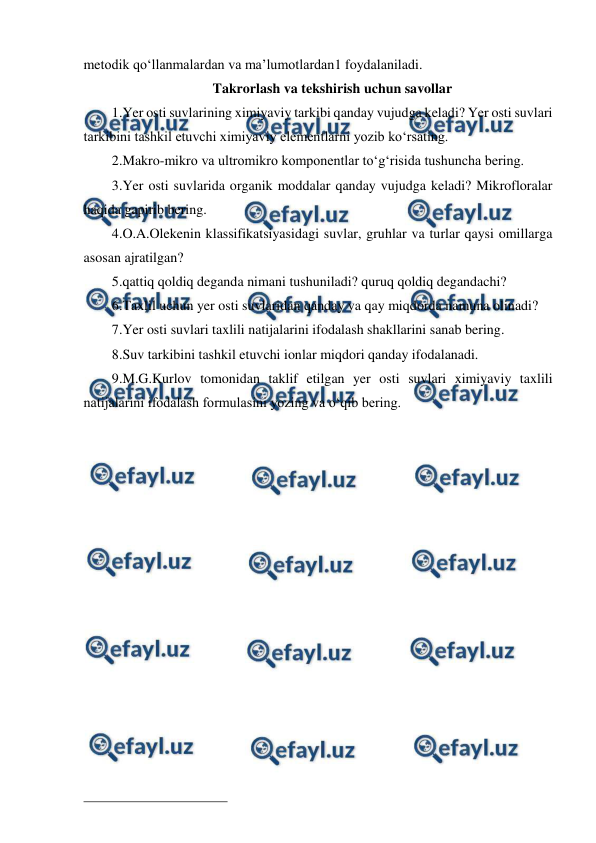  
 
metodik qo‘llanmalardan va ma’lumotlardan1 foydalaniladi. 
Takrorlash va tekshirish uchun savollar 
1.Yer osti suvlarining ximiyaviy tarkibi qanday vujudga keladi? Yer osti suvlari 
tarkibini tashkil etuvchi ximiyaviy elementlarni yozib ko‘rsating. 
2.Makro-mikro va ultromikro komponentlar to‘g‘risida tushuncha bering. 
3.Yer osti suvlarida organik moddalar qanday vujudga keladi? Mikrofloralar 
haqida gapirib bering. 
4.O.A.Olekenin klassifikatsiyasidagi suvlar, gruhlar va turlar qaysi omillarga 
asosan ajratilgan? 
5.qattiq qoldiq deganda nimani tushuniladi? quruq qoldiq degandachi? 
6.Taxlil uchun yer osti suvlaridan qanday va qay miqdorda namuna olinadi? 
7.Yer osti suvlari taxlili natijalarini ifodalash shakllarini sanab bering. 
8.Suv tarkibini tashkil etuvchi ionlar miqdori qanday ifodalanadi. 
9.M.G.Kurlov tomonidan taklif etilgan yer osti suvlari ximiyaviy taxlili 
natijalarini ifodalash formulasini yozing va o‘qib bering. 
 
                                                 
 
  
