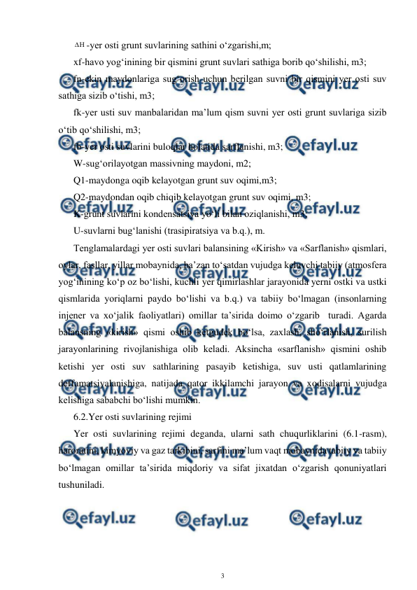  
3 
 
-yer osti grunt suvlarining sathini o‘zgarishi,m; 
xf-havo yog‘inining bir qismini grunt suvlari sathiga borib qo‘shilishi, m3; 
fn-ekin maydonlariga sug‘orish uchun berilgan suvni bir qismini yer osti suv 
sathiga sizib o‘tishi, m3; 
fk-yer usti suv manbalaridan ma’lum qism suvni yer osti grunt suvlariga sizib 
o‘tib qo‘shilishi, m3; 
fb-yer osti suvlarini buloqlar holatida sarflanishi, m3; 
W-sug‘orilayotgan massivning maydoni, m2; 
Q1-maydonga oqib kelayotgan grunt suv oqimi,m3; 
Q2-maydondan oqib chiqib kelayotgan grunt suv oqimi, m3; 
K-grunt suvlarini kondensatsiya yo‘li bilan oziqlanishi, m3; 
U-suvlarni bug‘lanishi (trasipiratsiya va b.q.), m. 
Tenglamalardagi yer osti suvlari balansining «Kirish» va «Sarflanish» qismlari, 
oylar, fasllar, yillar mobaynida, ba’zan to‘satdan vujudga keluvchi tabiiy (atmosfera 
yog‘inining ko‘p oz bo‘lishi, kuchli yer qimirlashlar jarayonida yerni ostki va ustki 
qismlarida yoriqlarni paydo bo‘lishi va b.q.) va tabiiy bo‘lmagan (insonlarning 
injener va xo‘jalik faoliyatlari) omillar ta’sirida doimo o‘zgarib  turadi. Agarda 
balansning «kirish» qismi oshib ketgudek bo‘lsa, zaxlash, sho‘rlanish, surilish 
jarayonlarining rivojlanishiga olib keladi. Aksincha «sarflanish» qismini oshib 
ketishi yer osti suv sathlarining pasayib ketishiga, suv usti qatlamlarining 
deffamatsiyalanishiga, natijada qator ikkilamchi jarayon va xodisalarni vujudga 
kelishiga sababchi bo‘lishi mumkin. 
6.2.Yer osti suvlarining rejimi 
Yer osti suvlarining rejimi deganda, ularni sath chuqurliklarini (6.1-rasm), 
haroratini, kimyoviy va gaz tarkibini, sarfini ma’lum vaqt mobaynida tabiiy va tabiiy 
bo‘lmagan omillar ta’sirida miqdoriy va sifat jixatdan o‘zgarish qonuniyatlari 
tushuniladi. 
