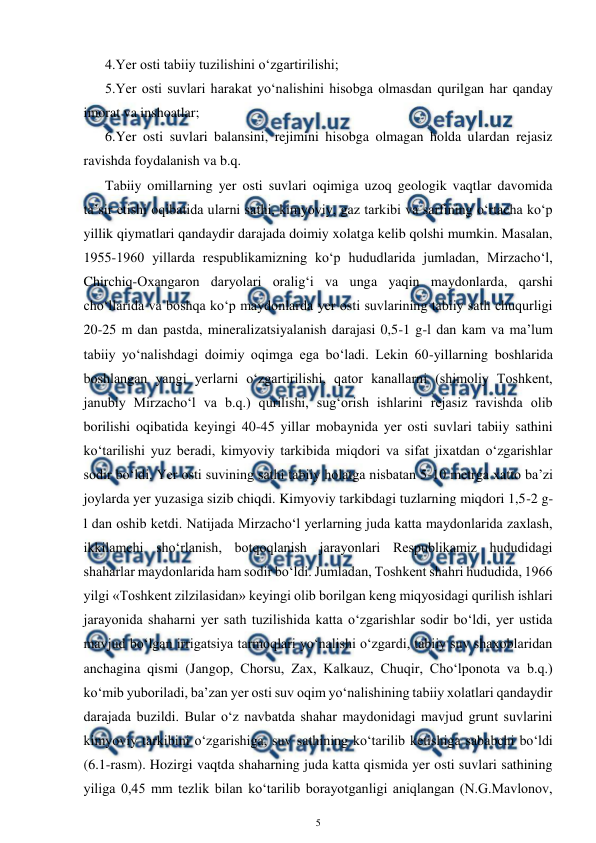  
5 
 
4.Yer osti tabiiy tuzilishini o‘zgartirilishi; 
5.Yer osti suvlari harakat yo‘nalishini hisobga olmasdan qurilgan har qanday 
imorat va inshoatlar; 
6.Yer osti suvlari balansini, rejimini hisobga olmagan holda ulardan rejasiz 
ravishda foydalanish va b.q. 
Tabiiy omillarning yer osti suvlari oqimiga uzoq geologik vaqtlar davomida 
ta’sir etishi oqibatida ularni sathi, kimyoviy, gaz tarkibi va sarfining o‘rtacha ko‘p 
yillik qiymatlari qandaydir darajada doimiy xolatga kelib qolshi mumkin. Masalan, 
1955-1960 yillarda respublikamizning ko‘p hududlarida jumladan, Mirzacho‘l, 
Chirchiq-Oxangaron daryolari oralig‘i va unga yaqin maydonlarda, qarshi 
cho‘llarida va boshqa ko‘p maydonlarda yer osti suvlarining tabiiy sath chuqurligi 
20-25 m dan pastda, mineralizatsiyalanish darajasi 0,5-1 g-l dan kam va ma’lum 
tabiiy yo‘nalishdagi doimiy oqimga ega bo‘ladi. Lekin 60-yillarning boshlarida 
boshlangan yangi yerlarni o‘zgartirilishi, qator kanallarni (shimoliy Toshkent, 
janubiy Mirzacho‘l va b.q.) qurilishi, sug‘orish ishlarini rejasiz ravishda olib 
borilishi oqibatida keyingi 40-45 yillar mobaynida yer osti suvlari tabiiy sathini 
ko‘tarilishi yuz beradi, kimyoviy tarkibida miqdori va sifat jixatdan o‘zgarishlar 
sodir bo‘ldi. Yer osti suvining sathi tabiiy holatga nisbatan 5-10 metrga xatto ba’zi 
joylarda yer yuzasiga sizib chiqdi. Kimyoviy tarkibdagi tuzlarning miqdori 1,5-2 g-
l dan oshib ketdi. Natijada Mirzacho‘l yerlarning juda katta maydonlarida zaxlash, 
ikkilamchi sho‘rlanish, botqoqlanish jarayonlari Respublikamiz hududidagi 
shaharlar maydonlarida ham sodir bo‘ldi. Jumladan, Toshkent shahri hududida, 1966 
yilgi «Toshkent zilzilasidan» keyingi olib borilgan keng miqyosidagi qurilish ishlari 
jarayonida shaharni yer sath tuzilishida katta o‘zgarishlar sodir bo‘ldi, yer ustida 
mavjud bo‘lgan irrigatsiya tarmoqlari yo‘nalishi o‘zgardi, tabiiy suv shaxoblaridan 
anchagina qismi (Jangop, Chorsu, Zax, Kalkauz, Chuqir, Cho‘lponota va b.q.) 
ko‘mib yuboriladi, ba’zan yer osti suv oqim yo‘nalishining tabiiy xolatlari qandaydir 
darajada buzildi. Bular o‘z navbatda shahar maydonidagi mavjud grunt suvlarini 
kimyoviy tarkibini o‘zgarishiga, suv sathining ko‘tarilib ketishiga sababchi bo‘ldi 
(6.1-rasm). Hozirgi vaqtda shaharning juda katta qismida yer osti suvlari sathining 
yiliga 0,45 mm tezlik bilan ko‘tarilib borayotganligi aniqlangan (N.G.Mavlonov, 
