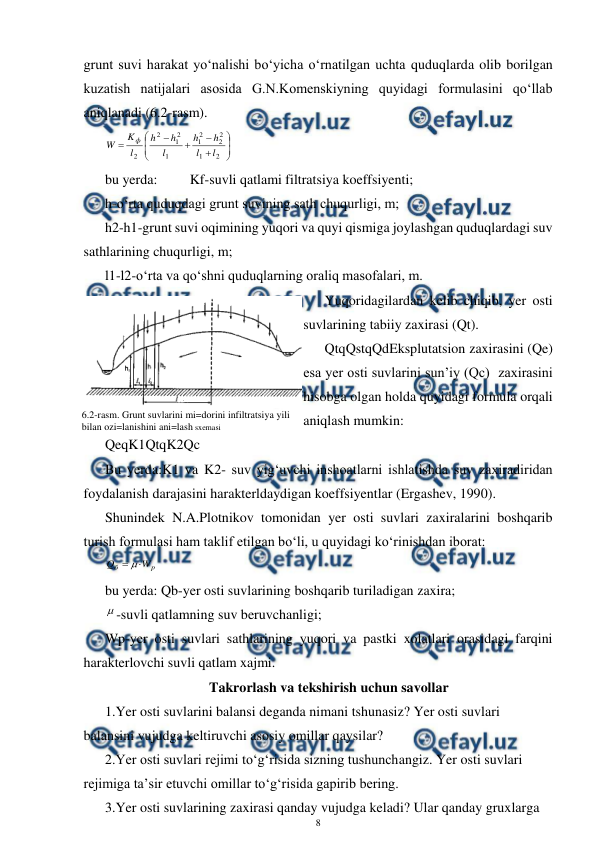  
8 
 
grunt suvi harakat yo‘nalishi bo‘yicha o‘rnatilgan uchta quduqlarda olib borilgan 
kuzatish natijalari asosida G.N.Komenskiyning quyidagi formulasini qo‘llab 
aniqlanadi (6.2-rasm). 













2
1
2
2
2
1
1
2
1
2
2
l
l
h
h
l
h
h
l
K
W
ф
 
bu yerda:  
Kf-suvli qatlami filtratsiya koeffsiyenti; 
h-o‘rta quduqdagi grunt suvining sath chuqurligi, m; 
h2-h1-grunt suvi oqimining yuqori va quyi qismiga joylashgan quduqlardagi suv 
sathlarining chuqurligi, m; 
l1-l2-o‘rta va qo‘shni quduqlarning oraliq masofalari, m. 
Yuqoridagilardan kelib chiqib, yer osti 
suvlarining tabiiy zaxirasi (Qt). 
QtqQstqQdEksplutatsion zaxirasini (Qe) 
esa yer osti suvlarini sun’iy (Qc)  zaxirasini 
hisobga olgan holda quyidagi formula orqali 
aniqlash mumkin: 
QeqK1QtqK2Qc 
Bu yerda:K1 va K2- suv yig‘uvchi inshoatlarni ishlatishda suv zaxiradiridan 
foydalanish darajasini harakterldaydigan koeffsiyentlar (Ergashev, 1990). 
Shunindek N.A.Plotnikov tomonidan yer osti suvlari zaxiralarini boshqarib 
turish formulasi ham taklif etilgan bo‘li, u quyidagi ko‘rinishdan iborat: 
p
б
W
Q


 
bu yerda: Qb-yer osti suvlarining boshqarib turiladigan zaxira; 
-suvli qatlamning suv beruvchanligi; 
Wp-yer osti suvlari sathlarining yuqori va pastki xolatlari orasidagi farqini 
harakterlovchi suvli qatlam xajmi. 
Takrorlash va tekshirish uchun savollar 
1.Yer osti suvlarini balansi deganda nimani tshunasiz? Yer osti suvlari 
balansini vujudga keltiruvchi asosiy omillar qaysilar? 
2.Yer osti suvlari rejimi to‘g‘risida sizning tushunchangiz. Yer osti suvlari 
rejimiga ta’sir etuvchi omillar to‘g‘risida gapirib bering. 
3.Yer osti suvlarining zaxirasi qanday vujudga keladi? Ular qanday gruxlarga 
 
6.2-rasm. Grunt suvlarini mi=dorini infiltratsiya yili 
bilan ozi=lanishini ani=lash sxemasi 
