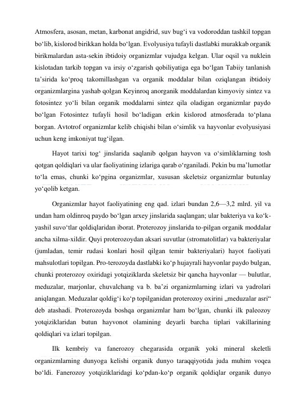  
 
Atmosfera, asosan, metan, karbonat angidrid, suv bugʻi va vodoroddan tashkil topgan 
boʻlib, kislorod birikkan holda boʻlgan. Evolyusiya tufayli dastlabki murakkab organik 
birikmalardan asta-sekin ibtidoiy organizmlar vujudga kelgan. Ular oqsil va nuklein 
kislotadan tarkib topgan va irsiy oʻzgarish qobiliyatiga ega boʻlgan Tabiiy tanlanish 
taʼsirida koʻproq takomillashgan va organik moddalar bilan oziqlangan ibtidoiy 
organizmlargina yashab qolgan Keyinroq anorganik moddalardan kimyoviy sintez va 
fotosintez yoʻli bilan organik moddalarni sintez qila oladigan organizmlar paydo 
boʻlgan Fotosintez tufayli hosil boʻladigan erkin kislorod atmosferada toʻplana 
borgan. Avtotrof organizmlar kelib chiqishi bilan oʻsimlik va hayvonlar evolyusiyasi 
uchun keng imkoniyat tugʻilgan. 
Hayot tarixi togʻ jinslarida saqlanib qolgan hayvon va oʻsimliklarning tosh 
qotgan qoldiqlari va ular faoliyatining izlariga qarab oʻrganiladi. Pekin bu maʼlumotlar 
toʻla emas, chunki koʻpgina organizmlar, xususan skeletsiz organizmlar butunlay 
yoʻqolib ketgan. 
Organizmlar hayot faoliyatining eng qad. izlari bundan 2,6—3,2 mlrd. yil va 
undan ham oldinroq paydo boʻlgan arxey jinslarida saqlangan; ular bakteriya va koʻk-
yashil suvoʻtlar qoldiqlaridan iborat. Proterozoy jinslarida to-pilgan organik moddalar 
ancha xilma-xildir. Quyi proterozoydan aksari suvutlar (stromatolitlar) va bakteriyalar 
(jumladan, temir rudasi konlari hosil qilgan temir bakteriyalari) hayot faoliyati 
mahsulotlari topilgan. Pro-terozoyda dastlabki koʻp hujayrali hayvonlar paydo bulgan, 
chunki proterozoy oxiridagi yotqiziklarda skeletsiz bir qancha hayvonlar — bulutlar, 
meduzalar, marjonlar, chuvalchang va b. baʼzi organizmlarning izlari va yadrolari 
aniqlangan. Meduzalar qoldigʻi koʻp topilganidan proterozoy oxirini „meduzalar asri“ 
deb atashadi. Proterozoyda boshqa organizmlar ham boʻlgan, chunki ilk paleozoy 
yotqiziklaridan butun hayvonot olamining deyarli barcha tiplari vakillarining 
qoldiqlari va izlari topilgan. 
Ilk kembriy va fanerozoy chegarasida organik yoki mineral skeletli 
organizmlarning dunyoga kelishi organik dunyo taraqqiyotida juda muhim voqea 
boʻldi. Fanerozoy yotqiziklaridagi koʻpdan-koʻp organik qoldiqlar organik dunyo 
