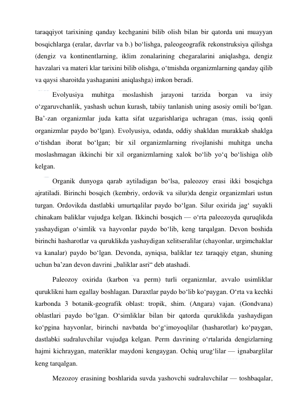  
 
taraqqiyot tarixining qanday kechganini bilib olish bilan bir qatorda uni muayyan 
bosqichlarga (eralar, davrlar va b.) boʻlishga, paleogeografik rekonstruksiya qilishga 
(dengiz va kontinentlarning, iklim zonalarining chegaralarini aniqlashga, dengiz 
havzalari va materi klar tarixini bilib olishga, oʻtmishda organizmlarning qanday qilib 
va qaysi sharoitda yashaganini aniqlashga) imkon beradi. 
Evolyusiya 
muhitga 
moslashish 
jarayoni 
tarzida 
borgan 
va 
irsiy 
oʻzgaruvchanlik, yashash uchun kurash, tabiiy tanlanish uning asosiy omili boʻlgan. 
Baʼ-zan organizmlar juda katta sifat uzgarishlariga uchragan (mas, issiq qonli 
organizmlar paydo boʻlgan). Evolyusiya, odatda, oddiy shakldan murakkab shaklga 
oʻtishdan iborat boʻlgan; bir xil organizmlarning rivojlanishi muhitga uncha 
moslashmagan ikkinchi bir xil organizmlarning xalok boʻlib yoʻq boʻlishiga olib 
kelgan. 
Organik dunyoga qarab aytiladigan boʻlsa, paleozoy erasi ikki bosqichga 
ajratiladi. Birinchi bosqich (kembriy, ordovik va silur)da dengiz organizmlari ustun 
turgan. Ordovikda dastlabki umurtqalilar paydo boʻlgan. Silur oxirida jagʻ suyakli 
chinakam baliklar vujudga kelgan. Ikkinchi bosqich — oʻrta paleozoyda quruqlikda 
yashaydigan oʻsimlik va hayvonlar paydo boʻlib, keng tarqalgan. Devon boshida 
birinchi hasharotlar va quruklikda yashaydigan xelitseralilar (chayonlar, urgimchaklar 
va kanalar) paydo boʻlgan. Devonda, ayniqsa, baliklar tez taraqqiy etgan, shuning 
uchun baʼzan devon davrini „baliklar asri“ deb atashadi. 
Paleozoy oxirida (karbon va perm) turli organizmlar, avvalo usimliklar 
quruklikni ham egallay boshlagan. Daraxtlar paydo boʻlib koʻpaygan. Oʻrta va kechki 
karbonda 3 botanik-geografik oblast: tropik, shim. (Angara) vajan. (Gondvana) 
oblastlari paydo boʻlgan. Oʻsimliklar bilan bir qatorda quruklikda yashaydigan 
koʻpgina hayvonlar, birinchi navbatda boʻgʻimoyoqlilar (hasharotlar) koʻpaygan, 
dastlabki sudraluvchilar vujudga kelgan. Perm davrining oʻrtalarida dengizlarning 
hajmi kichraygan, materiklar maydoni kengaygan. Ochiq urugʻlilar — ignabarglilar 
keng tarqalgan. 
Mezozoy erasining boshlarida suvda yashovchi sudraluvchilar — toshbaqalar, 
