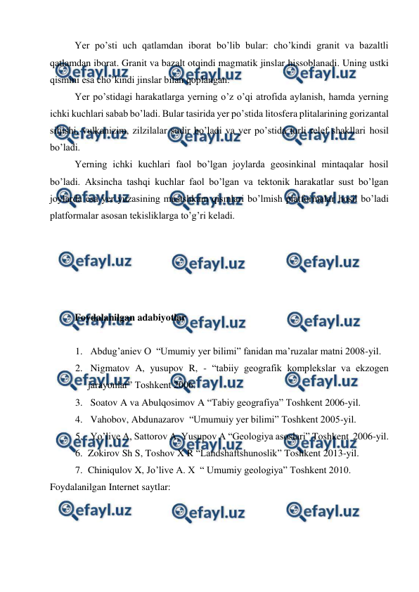  
 
Yer po’sti uch qatlamdan iborat bo’lib bular: cho’kindi granit va bazaltli 
qatlamdan iborat. Granit va bazalt otqindi magmatik jinslar hissoblanadi. Uning ustki 
qismini esa cho’kindi jinslar bilan qoplangan. 
Yer po’stidagi harakatlarga yerning o’z o’qi atrofida aylanish, hamda yerning 
ichki kuchlari sabab bo’ladi. Bular tasirida yer po’stida litosfera plitalarining gorizantal 
siljishi, vulkanizim, zilzilalar sodir bo’ladi va yer po’stida turli relef shakllari hosil 
bo’ladi. 
Yerning ichki kuchlari faol bo’lgan joylarda geosinkinal mintaqalar hosil 
bo’ladi. Aksincha tashqi kuchlar faol bo’lgan va tektonik harakatlar sust bo’lgan 
joylarda esa yer yuzasining mustshkam qismlari bo’lmish platformalar hosil bo’ladi 
platformalar asosan tekisliklarga to’g’ri keladi.  
 
 
 
 
 
Foydalanilgan adabiyotlar  
 
1.  Abdug’aniev O  “Umumiy yer bilimi” fanidan ma’ruzalar matni 2008-yil. 
2.  Nigmatov A, yusupov R, - “tabiiy geografik komplekslar va ekzogen 
jarayonlar” Toshkent 2006. 
3.  Soatov A va Abulqosimov A “Tabiy geografiya” Toshkent 2006-yil. 
4.  Vahobov, Abdunazarov  “Umumuiy yer bilimi” Toshkent 2005-yil. 
5.  Yo’live A, Sattorov A, Yusupov A “Geologiya asoslari” Toshkent  2006-yil. 
6. Zokirov Sh S, Toshov X R “Landshaftshunoslik” Toshkent 2013-yil. 
7. Chiniqulov X, Jo’live A. X  “ Umumiy geologiya” Toshkent 2010.  
Foydalanilgan Internet saytlar: 
 
