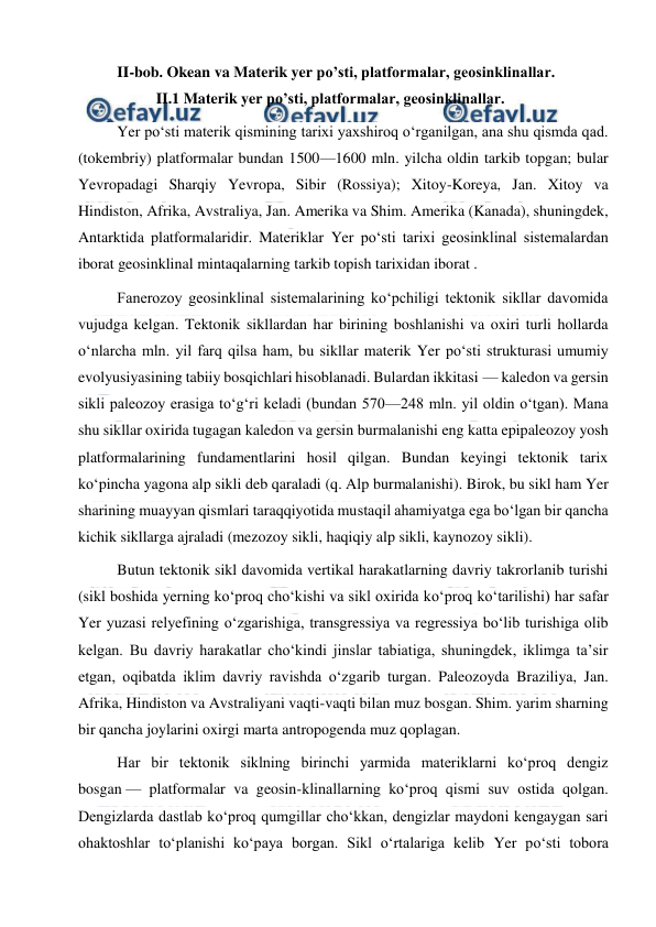  
 
II-bob. Okean va Materik yer po’sti, platformalar, geosinklinallar. 
 
II.1 Materik yer po’sti, platformalar, geosinklinallar. 
Yer poʻsti materik qismining tarixi yaxshiroq oʻrganilgan, ana shu qismda qad. 
(tokembriy) platformalar bundan 1500—1600 mln. yilcha oldin tarkib topgan; bular 
Yevropadagi Sharqiy Yevropa, Sibir (Rossiya); Xitoy-Koreya, Jan. Xitoy va 
Hindiston, Afrika, Avstraliya, Jan. Amerika va Shim. Amerika (Kanada), shuningdek, 
Antarktida platformalaridir. Materiklar Yer poʻsti tarixi geosinklinal sistemalardan 
iborat geosinklinal mintaqalarning tarkib topish tarixidan iborat . 
Fanerozoy geosinklinal sistemalarining koʻpchiligi tektonik sikllar davomida 
vujudga kelgan. Tektonik sikllardan har birining boshlanishi va oxiri turli hollarda 
oʻnlarcha mln. yil farq qilsa ham, bu sikllar materik Yer poʻsti strukturasi umumiy 
evolyusiyasining tabiiy bosqichlari hisoblanadi. Bulardan ikkitasi — kaledon va gersin 
sikli paleozoy erasiga toʻgʻri keladi (bundan 570—248 mln. yil oldin oʻtgan). Mana 
shu sikllar oxirida tugagan kaledon va gersin burmalanishi eng katta epipaleozoy yosh 
platformalarining fundamentlarini hosil qilgan. Bundan keyingi tektonik tarix 
koʻpincha yagona alp sikli deb qaraladi (q. Alp burmalanishi). Birok, bu sikl ham Yer 
sharining muayyan qismlari taraqqiyotida mustaqil ahamiyatga ega boʻlgan bir qancha 
kichik sikllarga ajraladi (mezozoy sikli, haqiqiy alp sikli, kaynozoy sikli). 
Butun tektonik sikl davomida vertikal harakatlarning davriy takrorlanib turishi 
(sikl boshida yerning koʻproq choʻkishi va sikl oxirida koʻproq koʻtarilishi) har safar 
Yer yuzasi relyefining oʻzgarishiga, transgressiya va regressiya boʻlib turishiga olib 
kelgan. Bu davriy harakatlar choʻkindi jinslar tabiatiga, shuningdek, iklimga taʼsir 
etgan, oqibatda iklim davriy ravishda oʻzgarib turgan. Paleozoyda Braziliya, Jan. 
Afrika, Hindiston va Avstraliyani vaqti-vaqti bilan muz bosgan. Shim. yarim sharning 
bir qancha joylarini oxirgi marta antropogenda muz qoplagan. 
Har bir tektonik siklning birinchi yarmida materiklarni koʻproq dengiz 
bosgan — platformalar va geosin-klinallarning koʻproq qismi suv ostida qolgan. 
Dengizlarda dastlab koʻproq qumgillar choʻkkan, dengizlar maydoni kengaygan sari 
ohaktoshlar toʻplanishi koʻpaya borgan. Sikl oʻrtalariga kelib Yer poʻsti tobora 
