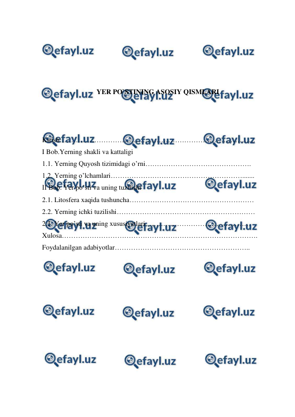  
 
 
 
 
 
 
YER PO`STINING ASOSIY QISMLARI 
 
  
 
Kirish…………………………………………………………………………. 
I Bob.Yerning shakli va kattaligi 
1.1. Yerning Quyosh tizimidagi o’rni………………………………………. 
1.2. Yerning o’lchamlari…………………………………………………....... 
II Bob. Yer po’sti va uning tuzilishi   
2.1. Litosfera xaqida tushuncha……………………………………………… 
2.2. Yerning ichki tuzilishi…………………………………………………… 
2.3. Yer po’sti va uning xususiyatlari ……………………………………… 
Xulosa…………………………………………………………………………. 
Foydalanilgan adabiyotlar………………………………………………….. 
 
 
 
 
 
 
 
 
 
 
 
