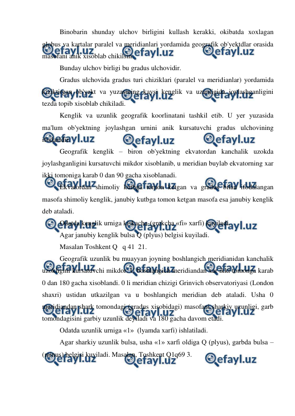  
 
 
Binobarin shunday ulchov birligini kullash kerakki, okibatda xoxlagan 
globus va kartalar paralel va meridianlari yordamida geografik ob'yektdlar orasida 
masofani anik xisoblab chikilsin. 
 
Bunday ulchov birligi bu gradus ulchovidir. 
 
Gradus ulchovida gradus turi chiziklari (paralel va meridianlar) yordamida 
kiziktirgan ob'yekt va yuzasining kaysi kenglik va uzunligida joylashganligini 
tezda topib xisoblab chikiladi. 
 
Kenglik va uzunlik geografik koorlinatani tashkil etib. U yer yuzasida 
ma'lum ob'yektning joylashgan urnini anik kursatuvchi gradus ulchovining 
ifodasidir. 
 
Geografik kenglik – biron ob'yektning ekvatordan kanchalik uzokda 
joylashganligini kursatuvchi mikdor xisoblanib, u meridian buylab ekvatorning xar 
ikki tomoniga karab 0 dan 90 gacha xisoblanadi.  
 
Ekvatordan shimoliy kutbga tomon ketgan va gradus bilan ifodalangan 
masofa shimoliy kenglik, janubiy kutbga tomon ketgan masofa esa janubiy kenglik 
deb ataladi. 
 
Odatda kenglik urniga kiskacha-(grekcha «fi» xarfi) kuyiladi. 
 
Agar janubiy kenglik bulsa Q (plyus) belgisi kuyiladi. 
 
Masalan Toshkent Q   q 41  21. 
 
Geografik uzunlik bu muayyan joyning boshlangich meridianidan kanchalik 
uzokligini kursatuvchi mikdor. U boshlangich meridiandan xar ikki tomonga karab 
0 dan 180 gacha xisoblandi. 0 li meridian chizigi Grinvich observatoriyasi (London 
shaxri) ustidan utkazilgan va u boshlangich meridian deb ataladi. Usha 0 
meridiandan shark tomondagi (gradus xisobidagi) masofani sharkiy uzunligi, garb 
tomondagisini garbiy uzunlik deyiladi va 180 gacha davom etadi. 
 
Odatda uzunlik urniga «1»  (lyamda xarfi) ishlatiladi. 
 
Agar sharkiy uzunlik bulsa, usha «1» xarfi oldiga Q (plyus), garbda bulsa – 
(minus) belgisi kuyiladi. Masalan, Toshkent Q1q69 3. 
 
 
