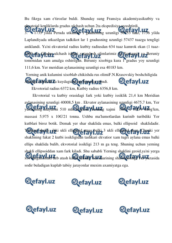  
 
Bu fikrga xam e'tirozlar buldi. Shunday sung Fransiya akademiyasikutbiy va 
ekvatoial kenliklarda gradus ulchash uchun 2ta ekspedisiya uyushtirdi. 
3. 
1735 yilda Peruda utkazilib 1 gradusning uzunligi 56753 tuaz, 1736 yilda 
Laplandiyada utkazilgan tadkikot lar 1 gradusning uzunligi 57437 tuazga tengligi 
aniklandi. Ya'ni ekvatorial radius kutbiy radiusdan 634 tuaz kamrok ekan (1 tuaz-
1949 m). Gradus ulchash ishlari vatandosh olimlarimiz Al Xorazmiy va Beruniy 
tomonidan xam amalga oshirilgan. Beruniy xisobiga kura 1 gradus yoy uzunligi 
111,6 km. Yer meridian aylanasining uzunligi esa 40183 km. 
 Yerning anik kulamini xisoblab chikishda rus olimiF.N.Krasovskiy boshchiligida  
Amalga oshirildi va kuydagicha ma'lumotlar olindi. 
       Ekvotorial radius 6372 km, Kutbiy radius 6356,8 km. 
        Ekvotorial va kutbiy orasidagi fark yoki kutbiy issiklik 21,4 km Meridian 
aylanasining uzunligi 40008,5 km . Ekvator aylanasining uzunligi 4675,7 km, Yer 
yuzasining maydoni 510 mln kvg'km. Yerning xajmi  1083 x 10G'9 kubg'km, 
massasi 5,975 x 10G'21 tonna. Ushbu ma'lumotlardan kurinib turibdiki Yer 
kutblari biroz botik. Demak yer shar shaklida emas, balki ellipsoid  shaklidadir. 
Yerning shakli  ikki ukli ellipsoid emas balki 3 ukli ellipsoid ekan. Chunki yer 
shaklining fakat 2 kutbi issikligidan tashkari ekvatior xam tugri aylana emas balki 
ellips shaklida bulib, ekvotorial issikligi 213 m ga teng. Shuning uchun yerning 
shakli ellipsoiddan xam fark kiladi. Shu sababli Yerning shaklini geoid,ya'ni yerga 
xos bulgan shakl deb atash kabul kilindi. Yer sharining sharsimonligi Yer yuzasida 
sodir buladigan kuplab tabiiy jarayonlar muxim axamiyatga ega.  
 
 
 
 
 
 
 
 
