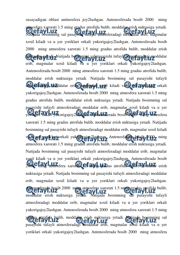  
 
susayadigan oblast antinosfera joy2lashgan. Antenosferada bosib 2000  ming 
atmosfera xarorati 1.5 ming gradus atrofida bulib, moddalar erish nuktasiga yetadi. 
Natijada bosimning sal pasayishi tufayli atmosferadagi moddalar erib, magmalar 
xosil kiladi va u yer yoriklari orkali yukorigajoy2lashgan. Antenosferada bosib 
2000  ming atmosfera xarorati 1.5 ming gradus atrofida bulib, moddalar erish 
nuktasiga yetadi. Natijada bosimning sal pasayishi tufayli atmosferadagi moddalar 
erib, magmalar xosil kiladi va u yer yoriklari orkali yukorigajoy2lashgan. 
Antenosferada bosib 2000  ming atmosfera xarorati 1.5 ming gradus atrofida bulib, 
moddalar erish nuktasiga yetadi. Natijada bosimning sal pasayishi tufayli 
atmosferadagi moddalar erib, magmalar xosil kiladi va u yer yoriklari orkali 
yukorigajoy2lashgan. Antenosferada bosib 2000  ming atmosfera xarorati 1.5 ming 
gradus atrofida bulib, moddalar erish nuktasiga yetadi. Natijada bosimning sal 
pasayishi tufayli atmosferadagi moddalar erib, magmalar xosil kiladi va u yer 
yoriklari orkali yukorigajoy2lashgan. Antenosferada bosib 2000  ming atmosfera 
xarorati 1.5 ming gradus atrofida bulib, moddalar erish nuktasiga yetadi. Natijada 
bosimning sal pasayishi tufayli atmosferadagi moddalar erib, magmalar xosil kiladi 
va u yer yoriklari orkali yukorigajoy2lashgan. Antenosferada bosib 2000  ming 
atmosfera xarorati 1.5 ming gradus atrofida bulib, moddalar erish nuktasiga yetadi. 
Natijada bosimning sal pasayishi tufayli atmosferadagi moddalar erib, magmalar 
xosil kiladi va u yer yoriklari orkali yukorigajoy2lashgan. Antenosferada bosib 
2000  ming atmosfera xarorati 1.5 ming gradus atrofida bulib, moddalar erish 
nuktasiga yetadi. Natijada bosimning sal pasayishi tufayli atmosferadagi moddalar 
erib, magmalar xosil kiladi va u yer yoriklari orkali yukorigajoy2lashgan. 
Antenosferada bosib 2000  ming atmosfera xarorati 1.5 ming gradus atrofida bulib, 
moddalar erish nuktasiga yetadi. Natijada bosimning sal pasayishi tufayli 
atmosferadagi moddalar erib, magmalar xosil kiladi va u yer yoriklari orkali 
yukorigajoy2lashgan. Antenosferada bosib 2000  ming atmosfera xarorati 1.5 ming 
gradus atrofida bulib, moddalar erish nuktasiga yetadi. Natijada bosimning sal 
pasayishi tufayli atmosferadagi moddalar erib, magmalar xosil kiladi va u yer 
yoriklari orkali yukorigajoy2lashgan. Antenosferada bosib 2000  ming atmosfera 
