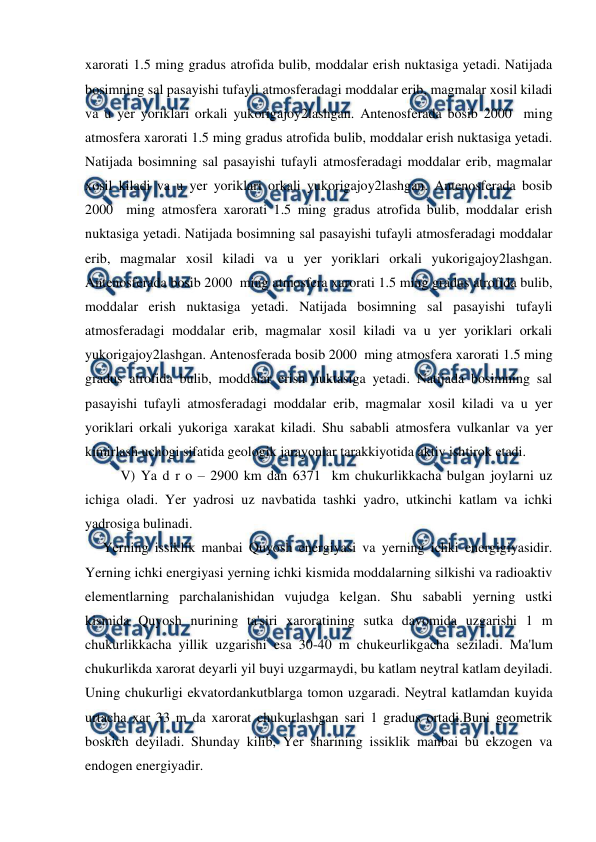  
 
xarorati 1.5 ming gradus atrofida bulib, moddalar erish nuktasiga yetadi. Natijada 
bosimning sal pasayishi tufayli atmosferadagi moddalar erib, magmalar xosil kiladi 
va u yer yoriklari orkali yukorigajoy2lashgan. Antenosferada bosib 2000  ming 
atmosfera xarorati 1.5 ming gradus atrofida bulib, moddalar erish nuktasiga yetadi. 
Natijada bosimning sal pasayishi tufayli atmosferadagi moddalar erib, magmalar 
xosil kiladi va u yer yoriklari orkali yukorigajoy2lashgan. Antenosferada bosib 
2000  ming atmosfera xarorati 1.5 ming gradus atrofida bulib, moddalar erish 
nuktasiga yetadi. Natijada bosimning sal pasayishi tufayli atmosferadagi moddalar 
erib, magmalar xosil kiladi va u yer yoriklari orkali yukorigajoy2lashgan. 
Antenosferada bosib 2000  ming atmosfera xarorati 1.5 ming gradus atrofida bulib, 
moddalar erish nuktasiga yetadi. Natijada bosimning sal pasayishi tufayli 
atmosferadagi moddalar erib, magmalar xosil kiladi va u yer yoriklari orkali 
yukorigajoy2lashgan. Antenosferada bosib 2000  ming atmosfera xarorati 1.5 ming 
gradus atrofida bulib, moddalar erish nuktasiga yetadi. Natijada bosimning sal 
pasayishi tufayli atmosferadagi moddalar erib, magmalar xosil kiladi va u yer 
yoriklari orkali yukoriga xarakat kiladi. Shu sababli atmosfera vulkanlar va yer 
kimirlash uchogi sifatida geologik jarayonlar tarakkiyotida aktiv ishtirok etadi. 
 
V) Ya d r o – 2900 km dan 6371  km chukurlikkacha bulgan joylarni uz 
ichiga oladi. Yer yadrosi uz navbatida tashki yadro, utkinchi katlam va ichki 
yadrosiga bulinadi. 
     Yerning issiklik manbai Quyosh energiyasi va yerning ichki energigiyasidir. 
Yerning ichki energiyasi yerning ichki kismida moddalarning silkishi va radioaktiv 
elementlarning parchalanishidan vujudga kelgan. Shu sababli yerning ustki 
kismida Quyosh nurining ta'siri xaroratining sutka davomida uzgarishi 1 m 
chukurlikkacha yillik uzgarishi esa 30-40 m chukeurlikgacha seziladi. Ma'lum 
chukurlikda xarorat deyarli yil buyi uzgarmaydi, bu katlam neytral katlam deyiladi.  
Uning chukurligi ekvatordankutblarga tomon uzgaradi. Neytral katlamdan kuyida 
urtacha xar 33 m da xarorat chukurlashgan sari 1 gradus ortadi.Buni geometrik 
boskich deyiladi. Shunday kilib, Yer sharining issiklik manbai bu ekzogen va 
endogen energiyadir. 
