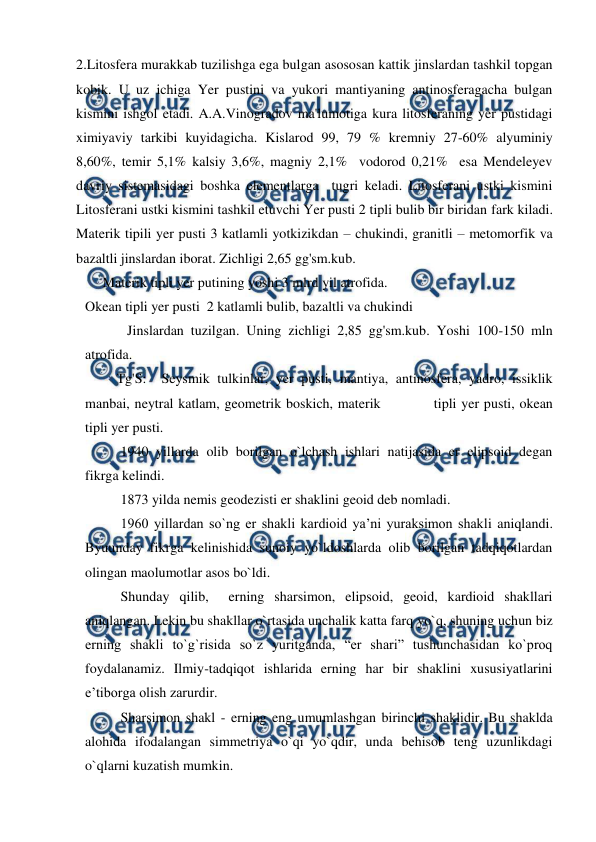  
 
2.Litosfera murakkab tuzilishga ega bulgan asososan kattik jinslardan tashkil topgan 
kobik. U uz ichiga Yer pustini va yukori mantiyaning antinosferagacha bulgan 
kismini ishgol etadi. A.A.Vinogradov ma'lumotiga kura litosferaning yer pustidagi 
ximiyaviy tarkibi kuyidagicha. Kislarod 99, 79 % kremniy 27-60% alyuminiy 
8,60%, temir 5,1% kalsiy 3,6%, magniy 2,1%  vodorod 0,21%  esa Mendeleyev 
davriy sistemasidagi boshka elementlarga  tugri keladi. Litosferani ustki kismini 
Litosferani ustki kismini tashkil etuvchi Yer pusti 2 tipli bulib bir biridan fark kiladi.  
Materik tipili yer pusti 3 katlamli yotkizikdan – chukindi, granitli – metomorfik va 
bazaltli jinslardan iborat. Zichligi 2,65 gg'sm.kub. 
     Materik tipli yer putining yoshi 3 mlrd yil atrofida. 
Okean tipli yer pusti  2 katlamli bulib, bazaltli va chukindi  
            Jinslardan tuzilgan. Uning zichligi 2,85 gg'sm.kub. Yoshi 100-150 mln 
atrofida. 
         Tg'S:  Seysmik tulkinlar, yer pusti, mantiya, antinosfera, yadro, issiklik 
manbai, neytral katlam, geometrik boskich, materik           tipli yer pusti, okean 
tipli yer pusti. 
 
1940 yillarda olib borilgan o`lchash ishlari natijasida er elipsoid degan 
fikrga kelindi.  
 
1873 yilda nemis geodezisti er shaklini geoid deb nomladi.  
 
1960 yillardan so`ng er shakli kardioid ya’ni yuraksimon shakli aniqlandi. 
Byuunday fikrga kelinishida sunoiy yo`ldoshlarda olib borilgan tadqiqotlardan 
olingan maolumotlar asos bo`ldi.  
 
Shunday qilib,  erning sharsimon, elipsoid, geoid, kardioid shakllari 
aniqlangan. Lekin bu shakllar o`rtasida unchalik katta farq yo`q, shuning uchun biz 
erning shakli to`g`risida so`z yuritganda, “er shari” tushunchasidan ko`proq 
foydalanamiz. Ilmiy-tadqiqot ishlarida erning har bir shaklini xususiyatlarini 
e’tiborga olish zarurdir. 
  
Sharsimon shakl - erning eng umumlashgan birinchi shaklidir. Bu shaklda 
alohida ifodalangan simmetriya o`qi yo`qdir, unda behisob teng uzunlikdagi 
o`qlarni kuzatish mumkin.  
