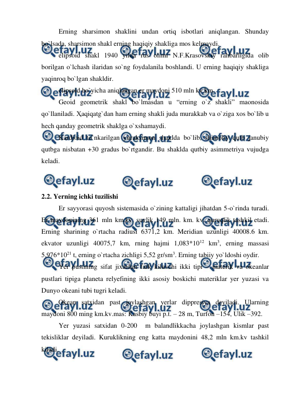  
 
 
Erning sharsimon shaklini undan ortiq isbotlari aniqlangan. Shunday 
bo`lsada, sharsimon shakl erning haqiqiy shakliga mos kelmaydi.  
 
elipsoid shakl 1940 yilda rus olimi N.F.Krasovskiy rahbarligida olib 
borilgan o`lchash ilaridan so`ng foydalanila boshlandi. U erning haqiqiy shakliga 
yaqinroq bo`lgan shakldir.  
 
elipsoid bo`yicha aniqlangan er maydoni 510 mln kv.km.  
 
Geoid geometrik shakl bo`lmasdan u “erning o`z shakli” maonosida 
qo`llaniladi. Ҳaqiqatg`dan ham erning shakli juda murakkab va o`ziga xos bo`lib u 
hech qanday geometrik shaklga o`xshamaydi.  
 
Kardioid to`nkarilgan yuraksimon shaklda bo`lib, shimoliy qutb janubiy 
qutbga nisbatan +30 gradus bo`rtgandir. Bu shaklda qutbiy asimmetriya vujudga 
keladi. 
 
 
2.2. Yerning ichki tuzilishi 
 
Er sayyorasi quyosh sistemasida o`zining kattaligi jihatdan 5-o`rinda turadi. 
Er maydonining 361 mln km.kv. suvlik 149 mln. km. kv. quruqlik tashkil etadi. 
Erning sharining o`rtacha radiusi 6371,2 km. Meridian uzunligi 40008.6 km. 
ekvator uzunligi 40075,7 km, rning hajmi 1,083*1012 km3, erning massasi 
5,976*1021 t, erning o`rtacha zichligi 5,52 gr/sm3. Erning tabiiy yo`ldoshi oydir. 
 
Yer pustining sifat jixatdan fark kiluvchi ikki tipi – materik va okeanlar 
pustlari tipiga planeta relyefining ikki asosiy boskichi materiklar yer yuzasi va 
Dunyo okeani tubi tugri keladi. 
          Okean satxidan past joylashgan yerlar dippresiya deyiladi. Ularning 
maydoni 800 ming km.kv.mas: Kasbiy buyi p.t. – 28 m, Turfon –154, Ulik –392. 
 
Yer yuzasi satxidan 0-200  m balandlikkacha joylashgan kismlar past 
tekisliklar deyiladi. Kuruklikning eng katta maydonini 48,2 mln km.kv tashkil 
kiladi. 
