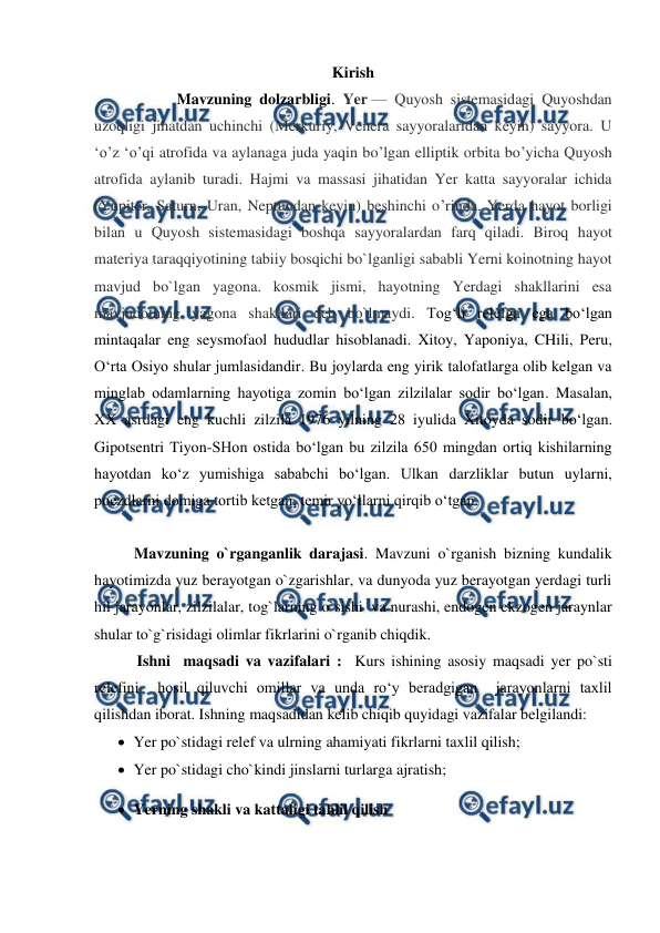  
 
Kirish 
           Mavzuning dolzarbligi. Yer — Quyosh sistemasidagi Quyoshdan 
uzoqligi jihatdan uchinchi (Merkuriy, Venera sayyoralaridan keyin) sayyora. U 
ʻo’z ʻo’qi atrofida va aylanaga juda yaqin bo’lgan elliptik orbita bo’yicha Quyosh 
atrofida aylanib turadi. Hajmi va massasi jihatidan Yer katta sayyoralar ichida 
(Yupiter, Saturn, Uran, Neptundan keyin) beshinchi o’rinda. Yerda hayot borligi 
bilan u Quyosh sistemasidagi boshqa sayyoralardan farq qiladi. Biroq hayot 
materiya taraqqiyotining tabiiy bosqichi bo`lganligi sababli Yerni koinotning hayot 
mavjud bo`lgan yagona. kosmik jismi, hayotning Yerdagi shakllarini esa 
mavjudotning yagona shakllari deb bo`lmaydi. Tog‘li relefga ega bo‘lgan 
mintaqalar eng seysmofaol hududlar hisoblanadi. Xitoy, Yaponiya, CHili, Peru, 
O‘rta Osiyo shular jumlasidandir. Bu joylarda eng yirik talofatlarga olib kelgan va 
minglab odamlarning hayotiga zomin bo‘lgan zilzilalar sodir bo‘lgan. Masalan, 
XX asrdagi eng kuchli zilzila 1976 yilning 28 iyulida Xitoyda sodir bo‘lgan. 
Gipotsentri Tiyon-SHon ostida bo‘lgan bu zilzila 650 mingdan ortiq kishilarning 
hayotdan ko‘z yumishiga sababchi bo‘lgan. Ulkan darzliklar butun uylarni, 
poezdlarni domiga tortib ketgan, temir yo‘llarni qirqib o‘tgan. 
           
Mavzuning o`rganganlik darajasi. Mavzuni o`rganish bizning kundalik 
hayotimizda yuz berayotgan o`zgarishlar, va dunyoda yuz berayotgan yerdagi turli 
hil jarayonlar, zilzilalar, tog`larning o`sishi  va nurashi, endogen ekzogen jaraynlar 
shular to`g`risidagi olimlar fikrlarini o`rganib chiqdik. 
           Ishni  maqsadi va vazifalari :  Kurs ishining asosiy maqsadi yer po`sti 
relefini  hosil qiluvchi omillar va unda ro‘y beradgigan  jarayonlarni taxlil 
qilishdan iborat. Ishning maqsadidan kelib chiqib quyidagi vazifalar belgilandi:  
 Yer po`stidagi relef va ulrning ahamiyati fikrlarni taxlil qilish; 
 Yer po`stidagi cho`kindi jinslarni turlarga ajratish; 
 Yerning shakli va kattaligi tahlil qilish  
