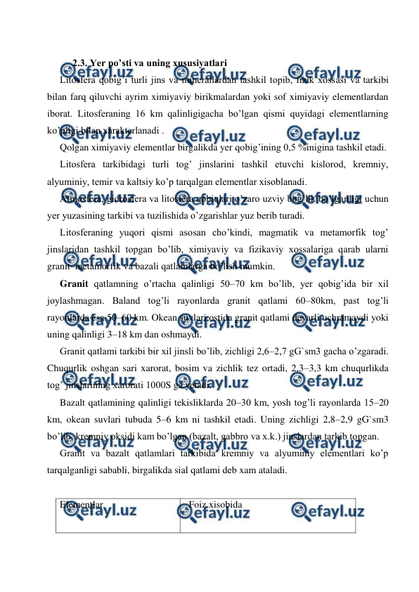  
 
 
 
2.3. Yer po’sti va uning xususiyatlari 
Litosfera qobig’i turli jins va minerallardan tashkil topib, fizik xossasi va tarkibi 
bilan farq qiluvchi ayrim ximiyaviy birikmalardan yoki sof ximiyaviy elementlardan 
iborat. Litosferaning 16 km qalinligigacha bo’lgan qismi quyidagi elementlarning 
ko’pligi bilan xarakterlanadi . 
Qolgan ximiyaviy elementlar birgalikda yer qobig’ining 0,5 %inigina tashkil etadi. 
Litosfera tarkibidagi turli tog’ jinslarini tashkil etuvchi kislorod, kremniy, 
alyuminiy, temir va kaltsiy ko’p tarqalgan elementlar xisoblanadi. 
Atmosfera, gidrosfera va litosfera qobiqlari o’zaro uzviy bog’lik bo’lganligi uchun 
yer yuzasining tarkibi va tuzilishida o’zgarishlar yuz berib turadi. 
Litosferaning yuqori qismi asosan cho’kindi, magmatik va metamorfik tog’ 
jinslaridan tashkil topgan bo’lib, ximiyaviy va fizikaviy xossalariga qarab ularni 
granit–metamorfik va bazali qatlamlarga bo’lish mumkin. 
Granit qatlamning o’rtacha qalinligi 50–70 km bo’lib, yer qobig’ida bir xil 
joylashmagan. Baland tog’li rayonlarda granit qatlami 60–80km, past tog’li 
rayonlarda esa 50–60 km. Okean suvlari ostida granit qatlami deyarli uchramaydi yoki 
uning qalinligi 3–18 km dan oshmaydi.  
Granit qatlami tarkibi bir xil jinsli bo’lib, zichligi 2,6–2,7 gG`sm3 gacha o’zgaradi. 
Chuqurlik oshgan sari xarorat, bosim va zichlik tez ortadi, 2,3–3,3 km chuqurlikda 
tog’ jinslarining xarorati 1000S ga yetadi. 
Bazalt qatlamining qalinligi tekisliklarda 20–30 km, yosh tog’li rayonlarda 15–20 
km, okean suvlari tubuda 5–6 km ni tashkil etadi. Uning zichligi 2,8–2,9 gG`sm3 
bo’lib, kremniy oksidi kam bo’lgan (bazalt, gabbro va x.k.) jinslardan tarkib topgan. 
Granit va bazalt qatlamlari tarkibida kremniy va alyuminiy elementlari ko’p 
tarqalganligi sababli, birgalikda sial qatlami deb xam ataladi. 
 
Elementlar  
 
  Foiz xisobida 
 
