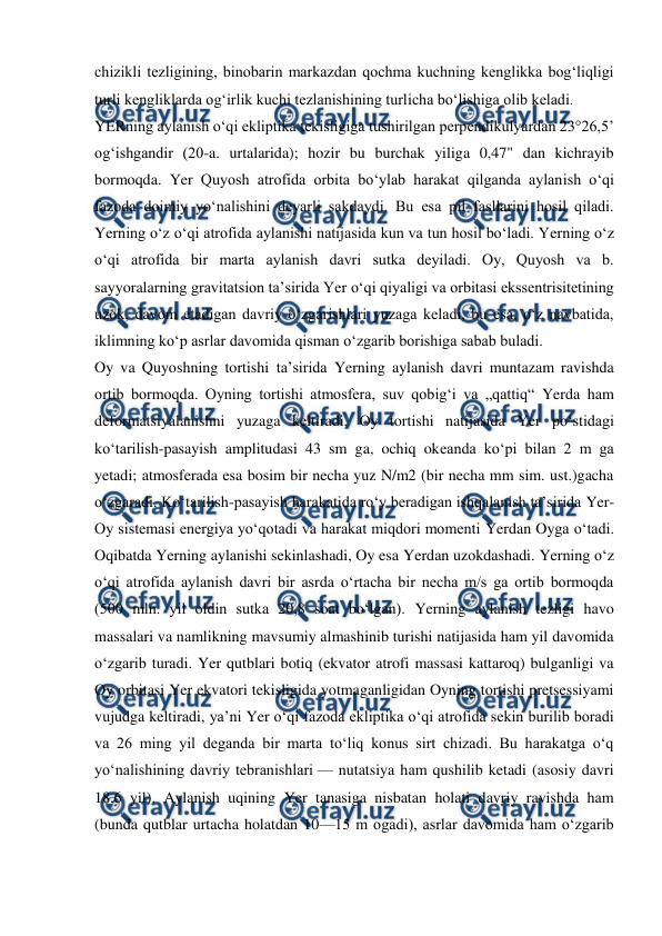  
 
chizikli tezligining, binobarin markazdan qochma kuchning kenglikka bogʻliqligi 
turli kengliklarda ogʻirlik kuchi tezlanishining turlicha boʻlishiga olib keladi. 
YERning aylanish oʻqi ekliptika tekisligiga tushirilgan perpendikulyardan 23°26,5’ 
ogʻishgandir (20-a. urtalarida); hozir bu burchak yiliga 0,47" dan kichrayib 
bormoqda. Yer Quyosh atrofida orbita boʻylab harakat qilganda aylanish oʻqi 
fazoda doimiy yoʻnalishini deyarli sakdaydi. Bu esa pil fasllarini hosil qiladi. 
Yerning oʻz oʻqi atrofida aylanishi natijasida kun va tun hosil boʻladi. Yerning oʻz 
oʻqi atrofida bir marta aylanish davri sutka deyiladi. Oy, Quyosh va b. 
sayyoralarning gravitatsion taʼsirida Yer oʻqi qiyaligi va orbitasi ekssentrisitetining 
uzok, davom etadigan davriy oʻzgarishlari yuzaga keladi, bu esa, oʻz navbatida, 
iklimning koʻp asrlar davomida qisman oʻzgarib borishiga sabab buladi. 
Oy va Quyoshning tortishi taʼsirida Yerning aylanish davri muntazam ravishda 
ortib bormoqda. Oyning tortishi atmosfera, suv qobigʻi va „qattiq“ Yerda ham 
deformatsiyalanishni yuzaga keltiradi. Oy tortishi natijasida Yer poʻstidagi 
koʻtarilish-pasayish amplitudasi 43 sm ga, ochiq okeanda koʻpi bilan 2 m ga 
yetadi; atmosferada esa bosim bir necha yuz N/m2 (bir necha mm sim. ust.)gacha 
oʻzgaradi. Koʻtarilish-pasayish harakatida roʻy beradigan ishqalanish taʼsirida Yer-
Oy sistemasi energiya yoʻqotadi va harakat miqdori momenti Yerdan Oyga oʻtadi. 
Oqibatda Yerning aylanishi sekinlashadi, Oy esa Yerdan uzokdashadi. Yerning oʻz 
oʻqi atrofida aylanish davri bir asrda oʻrtacha bir necha m/s ga ortib bormoqda 
(500 mln. yil oldin sutka 20,8 soat boʻlgan). Yerning aylanish tezligi havo 
massalari va namlikning mavsumiy almashinib turishi natijasida ham yil davomida 
oʻzgarib turadi. Yer qutblari botiq (ekvator atrofi massasi kattaroq) bulganligi va 
Oy orbitasi Yer ekvatori tekisligida yotmaganligidan Oyning tortishi pretsessiyami 
vujudga keltiradi, yaʼni Yer oʻqi fazoda ekliptika oʻqi atrofida sekin burilib boradi 
va 26 ming yil deganda bir marta toʻliq konus sirt chizadi. Bu harakatga oʻq 
yoʻnalishining davriy tebranishlari — nutatsiya ham qushilib ketadi (asosiy davri 
18,6 yil). Aylanish uqining Yer tanasiga nisbatan holati davriy ravishda ham 
(bunda qutblar urtacha holatdan 10—15 m ogadi), asrlar davomida ham oʻzgarib 
