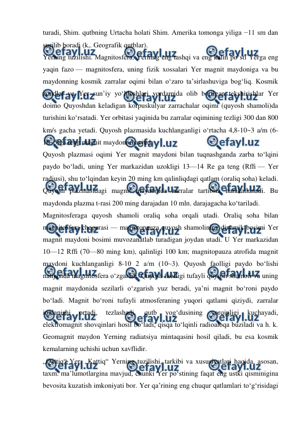  
 
turadi, Shim. qutbning Urtacha holati Shim. Amerika tomonga yiliga −11 sm dan 
surilib boradi (k,. Geografik qutblar). 
Yerning tuzilishi. Magnitosfera. Yerning eng tashqi va eng kalin poʻsti Yerga eng 
yaqin fazo — magnitosfera, uning fizik xossalari Yer magnit maydoniga va bu 
maydonning kosmik zarralar oqimi bilan oʻzaro taʼsirlashuviga bogʻliq. Kosmik 
zondlar va Yer sunʼiy yoʻldoshlari yordamida olib borilgan tekshirishlar Yer 
doimo Quyoshdan keladigan korpuskulyar zarrachalar oqimi (quyosh shamoli)da 
turishini koʻrsatadi. Yer orbitasi yaqinida bu zarralar oqimining tezligi 300 dan 800 
km/s gacha yetadi. Quyosh plazmasida kuchlanganligi oʻrtacha 4,8-10~3 a/m (6- 
10~5)ga teng magnit maydoni mavjud. 
Quyosh plazmasi oqimi Yer magnit maydoni bilan tuqnashganda zarba toʻlqini 
paydo boʻladi, uning Yer markazidan uzokligi 13—14 Re ga teng (Rfﬁ — Yer 
radiusi), shu toʻlqindan keyin 20 ming km qalinliqdagi qatlam (oraliq soha) keladi. 
Quyosh plazmasidagi magnit maydonida zarralar tartibsiz harakatlanadi. Bu 
maydonda plazma t-rasi 200 ming darajadan 10 mln. darajagacha koʻtariladi. 
Magnitosferaga quyosh shamoli oraliq soha orqali utadi. Oraliq soha bilan 
magnitosfera chegarasi — magnitopauza quyosh shamolining dinamik bosimi Yer 
magnit maydoni bosimi muvozanatlab turadigan joydan utadi. U Yer markazidan 
10—12 Rfﬁ (70—80 ming km), qalinligi 100 km; magnitopauza atrofida magnit 
maydoni kuchlanganligi 8-10 2 a/m (10~3). Quyosh faolligi paydo boʻlishi 
natijasida magnitosfera oʻzgaradi. Quyosh faolligi tufayli quyosh shamoli va uning 
magnit maydonida sezilarli oʻzgarish yuz beradi, yaʼni magnit boʻroni paydo 
boʻladi. Magnit boʻroni tufayli atmosferaning yuqori qatlami qiziydi, zarralar 
ionlanishi 
ortadi, 
tezlashadi, 
qutb 
yogʻdusining 
yorqinligi 
kuchayadi, 
elektromagnit shovqinlari hosil boʻladi, qisqa toʻlqinli radioaloqa buziladi va h. k. 
Geomagnit maydon Yerning radiatsiya mintaqasini hosil qiladi, bu esa kosmik 
kemalarning uchishi uchun xavflidir. 
„Qattiq“ Yer. „Kattiq“ Yerning tuzilishi, tarkibi va xususiyatlari haqida, asosan, 
taxm. maʼlumotlargina mavjud, chunki Yer poʻstining faqat eng ustki qisminigina 
bevosita kuzatish imkoniyati bor. Yer qaʼrining eng chuqur qatlamlari toʻgʻrisidagi 
