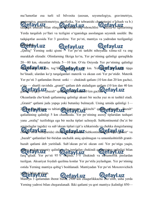  
 
maʼlumotlar esa turli xil bilvosita (asosan, seysmologiya, gravimetriya, 
geotermiya, magnitometriya, geofizika, Yer tebranishi chastotasini oʻlchash va b.) 
tadqiqot usullari bilan olingan. Bulardan eng ishonchlisi — zilzila toʻlqinlarining 
Yerda tarqalish yoʻllari va tezligini oʻrganishga asoslangan seysmik usuldir. Bu 
tadqiqotlar asosida Yer 3 geosfera: Yer poʻsti, mantiya va yadrodan tuzilganligi 
isbotlandi. 
„Qattiq“ Yerning ustki qismi — Yer poʻsti tarkibi nihoyatda xilma-xil va eng 
murakkab sferadir. Olimlarning fikriga koʻra, Yer poʻstining qalinligi quruqlikda 
20—80 km, okeanlar tubida 5—10 km. Oʻrta Osiyoda Yer poʻstining qalinligi 
tekisliklarda 35 km, togʻlik joylarda 50—80 km. Yer poʻsti bir necha tipga 
boʻlinadi; ulardan koʻp tarqalganlari materik va okean osti Yer poʻstidir. Materik 
Yer poʻsti 3 qatlamdan iborat: ustki — chukindi qatlam (10 km dan 20 km gacha), 
oʻrta — shartli ravishda „granit“ qatlam deb ataladigan qatlam (10 km dan 40 km 
gacha) va quyi — „bazalt“ qatlami (10 km dan 80 km gacha). 
Okeanlarda choʻkindi qatlamning qalinligi aksari bir necha yuz m ni tashkil etadi. 
„Granit“ qatlami juda yupqa yoki butunlay bulmaydi. Uning urnida qalinligi 1—
2,5 km cha bulgan va tabiati aniqlanmagan „ikkinchi“ qatlam uchraydi. „Bazalt“ 
qatlamining qalinligi 5 km chamasida. Yer poʻstining asosiy tiplaridan tashqari 
yana „oraliq“ tuzilishiga ega bir necha tiplari uchraydi. Subkontinental (baʼzi bir 
arxipelaglar tagida) va subʼokean tiplari (qitʼa ichkarisida va chekka dengizlarning 
chuqur suvli botiqlarida) shular jumlasidandir. Subkontinental poʻstda „granit“ va 
„bazalt“ qatlamlari bir-biridan unchalik aniq ajralmagan va umumlashtirilib granit-
bazalt qatlami deb yuritiladi. Subʼokean poʻsti okean osti Yer poʻstiga yaqin, 
ammo undan umumiy qalinligi, shu jumladan chukindi qatlamining qalinligi bilan 
farq qiladi. Yer poʻsti 95 % otqindi, 5 % chukindi va metamorfik jinslardan 
tuzilgan. Aksariyat foydali qazilma konlar Yer poʻstila joylashgan. Yer poʻstining 
ostida Yerning mantiya qobigʻi boshlanadi. Mantiyadan Yer poʻsti Moxorovichich 
yuzasi bilan ajralgan. 
Mantiya 3 qatlamdan iborat bulib, 2900 km chuqurlikkacha choʻzilib, usha yerda 
Yerning yadrosi bilan chegaralanadi. Ikki qatlami yu qori mantiya (kalinligi 850—
