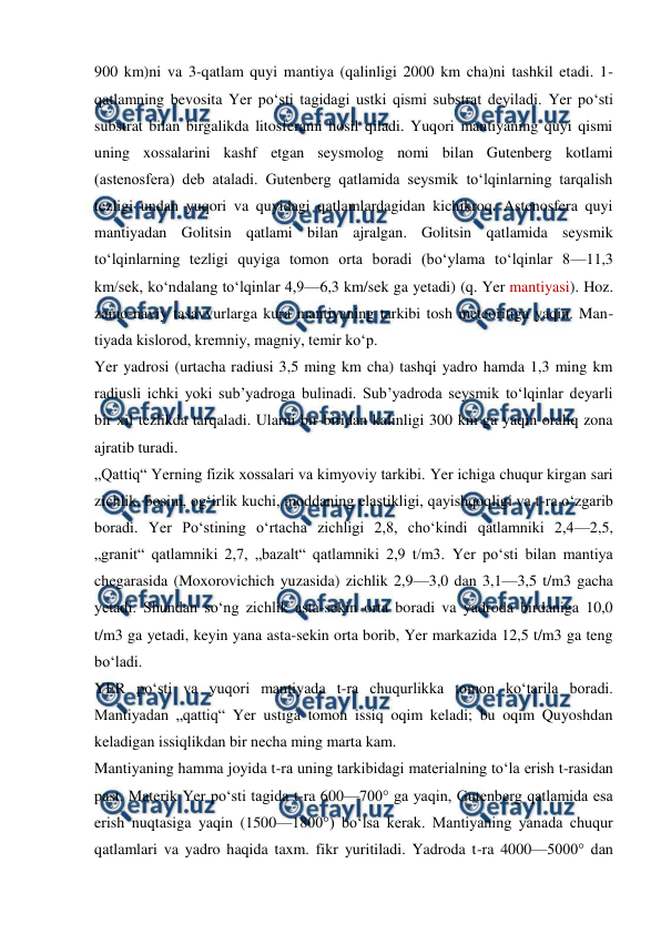  
 
900 km)ni va 3-qatlam quyi mantiya (qalinligi 2000 km cha)ni tashkil etadi. 1-
qatlamning bevosita Yer poʻsti tagidagi ustki qismi substrat deyiladi. Yer poʻsti 
substrat bilan birgalikda litosferami hosil qiladi. Yuqori mantiyaning quyi qismi 
uning xossalarini kashf etgan seysmolog nomi bilan Gutenberg kotlami 
(astenosfera) deb ataladi. Gutenberg qatlamida seysmik toʻlqinlarning tarqalish 
tezligi undan yuqori va quyidagi qatlamlardagidan kichikroq. Astenosfera quyi 
mantiyadan Golitsin qatlami bilan ajralgan. Golitsin qatlamida seysmik 
toʻlqinlarning tezligi quyiga tomon orta boradi (boʻylama toʻlqinlar 8—11,3 
km/sek, koʻndalang toʻlqinlar 4,9—6,3 km/sek ga yetadi) (q. Yer mantiyasi). Hoz. 
zamo-naviy tasavvurlarga kura mantiyaning tarkibi tosh meteoritiga yaqin. Man-
tiyada kislorod, kremniy, magniy, temir koʻp. 
Yer yadrosi (urtacha radiusi 3,5 ming km cha) tashqi yadro hamda 1,3 ming km 
radiusli ichki yoki subʼyadroga bulinadi. Subʼyadroda seysmik toʻlqinlar deyarli 
bir xil tezlikda tarqaladi. Ularni bir-biridan kalinligi 300 km ga yaqin oraliq zona 
ajratib turadi. 
„Qattiq“ Yerning fizik xossalari va kimyoviy tarkibi. Yer ichiga chuqur kirgan sari 
zichlik, bosim, ogʻirlik kuchi, moddaning elastikligi, qayishqoqligi va t-ra oʻzgarib 
boradi. Yer Poʻstining oʻrtacha zichligi 2,8, choʻkindi qatlamniki 2,4—2,5, 
„granit“ qatlamniki 2,7, „bazalt“ qatlamniki 2,9 t/m3. Yer poʻsti bilan mantiya 
chegarasida (Moxorovichich yuzasida) zichlik 2,9—3,0 dan 3,1—3,5 t/m3 gacha 
yetadi. Shundan soʻng zichlik asta-sekin orta boradi va yadroda birdaniga 10,0 
t/m3 ga yetadi, keyin yana asta-sekin orta borib, Yer markazida 12,5 t/m3 ga teng 
boʻladi. 
YER poʻsti va yuqori mantiyada t-ra chuqurlikka tomon koʻtarila boradi. 
Mantiyadan „qattiq“ Yer ustiga tomon issiq oqim keladi; bu oqim Quyoshdan 
keladigan issiqlikdan bir necha ming marta kam. 
Mantiyaning hamma joyida t-ra uning tarkibidagi materialning toʻla erish t-rasidan 
past. Materik Yer poʻsti tagida t-ra 600—700° ga yaqin, Gutenberg qatlamida esa 
erish nuqtasiga yaqin (1500—1800°) boʻlsa kerak. Mantiyaning yanada chuqur 
qatlamlari va yadro haqida taxm. fikr yuritiladi. Yadroda t-ra 4000—5000° dan 
