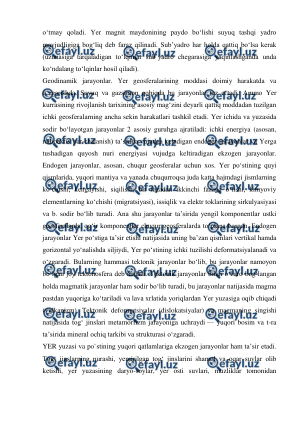  
 
oʻtmay qoladi. Yer magnit maydonining paydo boʻlishi suyuq tashqi yadro 
mavjudligiga bogʻliq deb faraz qilinadi. Subʼyadro har holda qattiq boʻlsa kerak 
(uzunasiga tarqaladigan toʻlqinlar subʼyadro chegarasiga yaqinlashganda unda 
koʻndalang toʻlqinlar hosil qiladi). 
Geodinamik jarayonlar. Yer geosferalarining moddasi doimiy harakatda va 
oʻzgarishda. Suyuq va gazsimon qobiqda bu jarayonlar tez oʻtadi. Ammo Yer 
kurrasining rivojlanish tarixining asosiy magʻzini deyarli qattiq moddadan tuzilgan 
ichki geosferalarning ancha sekin harakatlari tashkil etadi. Yer ichida va yuzasida 
sodir boʻlayotgan jarayonlar 2 asosiy guruhga ajratiladi: ichki energiya (asosan, 
radioaktiv par-chalanish) taʼsirida vujudga keladigan endogen jarayonlar va Yerga 
tushadigan quyosh nuri energiyasi vujudga keltiradigan ekzogen jarayonlar. 
Endogen jarayonlar, asosan, chuqur geosferalar uchun xos. Yer poʻstining quyi 
qismlarida, yuqori mantiya va yanada chuqurroqsa juda katta hajmdagi jismlarning 
koʻchishi, kengayishi, siqilishi, bir fazadan ikkinchi fazaga oʻtishi, kimyoviy 
elementlarning koʻchishi (migratsiyasi), issiqlik va elektr toklarining sirkulyasiyasi 
va b. sodir boʻlib turadi. Ana shu jarayonlar taʼsirida yengil komponentlar ustki 
geosferalarda, ogʻir komponentlar chuqur geosferalarda toʻplana borgan. Endogen 
jarayonlar Yer poʻstiga taʼsir etishi natijasida uning baʼzan qismlari vertikal hamda 
gorizontal yoʻnalishda siljiydi, Yer poʻstining ichki tuzilishi deformatsiyalanadi va 
oʻzgaradi. Bularning hammasi tektonik jarayonlar boʻlib, bu jarayonlar namoyon 
boʻlgan joy tektonosfera deb ataladi. Tektonik jarayonlar bilan oʻzaro bogʻlangan 
holda magmatik jarayonlar ham sodir boʻlib turadi, bu jarayonlar natijasida magma 
pastdan yuqoriga koʻtariladi va lava xrlatida yoriqlardan Yer yuzasiga oqib chiqadi 
(vulkanizm). Tektonik deformatsiyalar (dislokatsiyalar) va magmaning singishi 
natijasida togʻ jinslari metamorfizm jarayoniga uchraydi — yuqori bosim va t-ra 
taʼsirida mineral ochiq tarkibi va strukturasi oʻzgaradi. 
YER yuzasi va po`stining yuqori qatlamlariga ekzogen jarayonlar ham taʼsir etadi. 
Togʻ jinslarning nurashi, yemirilgan togʻ jinslarini shamol va oqar suvlar olib 
ketishi, yer yuzasining daryo-soylar, yer osti suvlari, muzliklar tomonidan 
