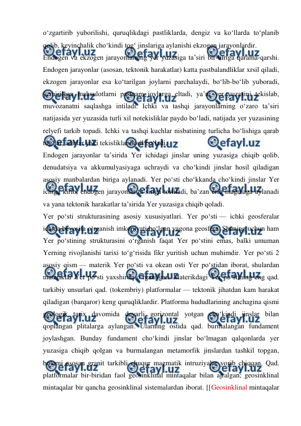  
 
oʻzgartirib yuborilishi, quruqlikdagi pastliklarda, dengiz va koʻllarda toʻplanib 
qolib, keyinchalik choʻkindi togʻ jinslariga aylanishi ekzogen jarayonlardir. 
Endogen va ekzogen jarayonlarning yer yuzasiga taʼsiri bir-biriga qarama-qarshi. 
Endogen jarayonlar (asosan, tektonik harakatlar) katta pastbalandliklar xrsil qiladi, 
ekzogen jarayonlar esa koʻtarilgan joylarni parchalaydi, boʻlib-boʻlib yuboradi, 
yemirilgan mahsulotlarni pastqam joylarga eltadi, yaʼni yer yuzasini tekislab, 
muvozanatni saqlashga intiladi. Ichki va tashqi jarayonlarning oʻzaro taʼsiri 
natijasida yer yuzasida turli xil notekisliklar paydo boʻladi, natijada yer yuzasining 
relyefi tarkib topadi. Ichki va tashqi kuchlar nisbatining turlicha boʻlishiga qarab 
togʻlar, adirlar yoki tekisliklar hosil boʻladi. 
Endogen jarayonlar taʼsirida Yer ichidagi jinslar uning yuzasiga chiqib qolib, 
denudatsiya va akkumulyasiyaga uchraydi va choʻkindi jinslar hosil qiladigan 
asosiy manbalardan biriga aylanadi. Yer poʻsti choʻkkanda choʻkindi jinslar Yer 
ichiga kirib, endogen jarayonlar taʼsiriga tortiladi, baʼzan erib magmaga aylanadi 
va yana tektonik harakatlar taʼsirida Yer yuzasiga chiqib qoladi. 
Yer poʻsti strukturasining asosiy xususiyatlari. Yer poʻsti — ichki geosferalar 
ichida bevosita oʻrganish imkoniyati boʻlgan yagona geosfera. Shuning uchun ham 
Yer poʻstining strukturasini oʻrganish faqat Yer poʻstini emas, balki umuman 
Yerning rivojlanishi tarixi toʻgʻrisida fikr yuritish uchun muhimdir. Yer poʻsti 2 
asosiy qism — materik Yer poʻsti va okean osti Yer poʻstidan iborat, shulardan 
materiklar Yer poʻsti yaxshiroq oʻrganilgan. Materikdagi Yer poʻstining eng qad. 
tarkibiy unsurlari qad. (tokembriy) platformalar — tektonik jihatdan kam harakat 
qiladigan (barqaror) keng quruqliklardir. Platforma hududlarining anchagina qismi 
geologik tarix davomida deyarli gorizontal yotgan choʻkindi jinslar bilan 
qoplangan plitalarga aylangan. Ularning ostida qad. burmalangan fundament 
joylashgan. Bunday fundament choʻkindi jinslar boʻlmagan qalqonlarda yer 
yuzasiga chiqib qolgan va burmalangan metamorfik jinslardan tashkil topgan, 
bularni asosan granit tarkibli chuqur magmatik intruziyalar yorib chiqqan. Qad. 
platformalar bir-biridan faol geosinklinal mintaqalar bilan ajralgan; geosinklinal 
mintaqalar bir qancha geosinklinal sistemalardan iborat. [[Geosinklinal mintaqalar 
