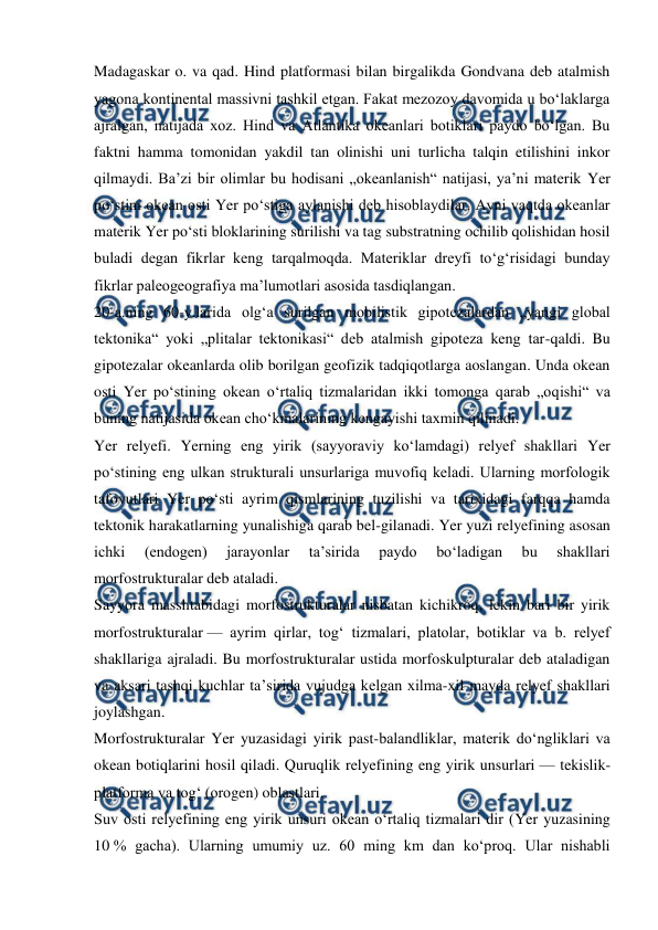 
 
Madagaskar o. va qad. Hind platformasi bilan birgalikda Gondvana deb atalmish 
yagona kontinental massivni tashkil etgan. Fakat mezozoy davomida u boʻlaklarga 
ajralgan, natijada xoz. Hind va Atlantika okeanlari botiklari paydo boʻlgan. Bu 
faktni hamma tomonidan yakdil tan olinishi uni turlicha talqin etilishini inkor 
qilmaydi. Baʼzi bir olimlar bu hodisani „okeanlanish“ natijasi, yaʼni materik Yer 
poʻstini okean osti Yer poʻstiga aylanishi deb hisoblaydilar. Ayni vaqtda okeanlar 
materik Yer poʻsti bloklarining surilishi va tag substratning ochilib qolishidan hosil 
buladi degan fikrlar keng tarqalmoqda. Materiklar dreyfi toʻgʻrisidagi bunday 
fikrlar paleogeografiya maʼlumotlari asosida tasdiqlangan. 
20-a.ning 60-y.larida olgʻa surilgan mobilistik gipotezalardan „yangi global 
tektonika“ yoki „plitalar tektonikasi“ deb atalmish gipoteza keng tar-qaldi. Bu 
gipotezalar okeanlarda olib borilgan geofizik tadqiqotlarga aoslangan. Unda okean 
osti Yer poʻstining okean oʻrtaliq tizmalaridan ikki tomonga qarab „oqishi“ va 
buning natijasida okean choʻkmalarining kengayishi taxmin qilinadi. 
Yer relyefi. Yerning eng yirik (sayyoraviy koʻlamdagi) relyef shakllari Yer 
poʻstining eng ulkan strukturali unsurlariga muvofiq keladi. Ularning morfologik 
tafovutlari Yer poʻsti ayrim qismlarining tuzilishi va tarixidagi farqqa hamda 
tektonik harakatlarning yunalishiga qarab bel-gilanadi. Yer yuzi relyefining asosan 
ichki 
(endogen) 
jarayonlar 
taʼsirida 
paydo 
boʻladigan 
bu 
shakllari 
morfostrukturalar deb ataladi. 
Sayyora masshtabidagi morfostrukturalar nisbatan kichikroq, lekin bari bir yirik 
morfostrukturalar — ayrim qirlar, togʻ tizmalari, platolar, botiklar va b. relyef 
shakllariga ajraladi. Bu morfostrukturalar ustida morfoskulpturalar deb ataladigan 
va aksari tashqi kuchlar taʼsirida vujudga kelgan xilma-xil mayda relyef shakllari 
joylashgan. 
Morfostrukturalar Yer yuzasidagi yirik past-balandliklar, materik doʻngliklari va 
okean botiqlarini hosil qiladi. Quruqlik relyefining eng yirik unsurlari — tekislik-
platforma va togʻ (orogen) oblastlari. 
Suv osti relyefining eng yirik unsuri okean oʻrtaliq tizmalari dir (Yer yuzasining 
10 % gacha). Ularning umumiy uz. 60 ming km dan koʻproq. Ular nishabli 
