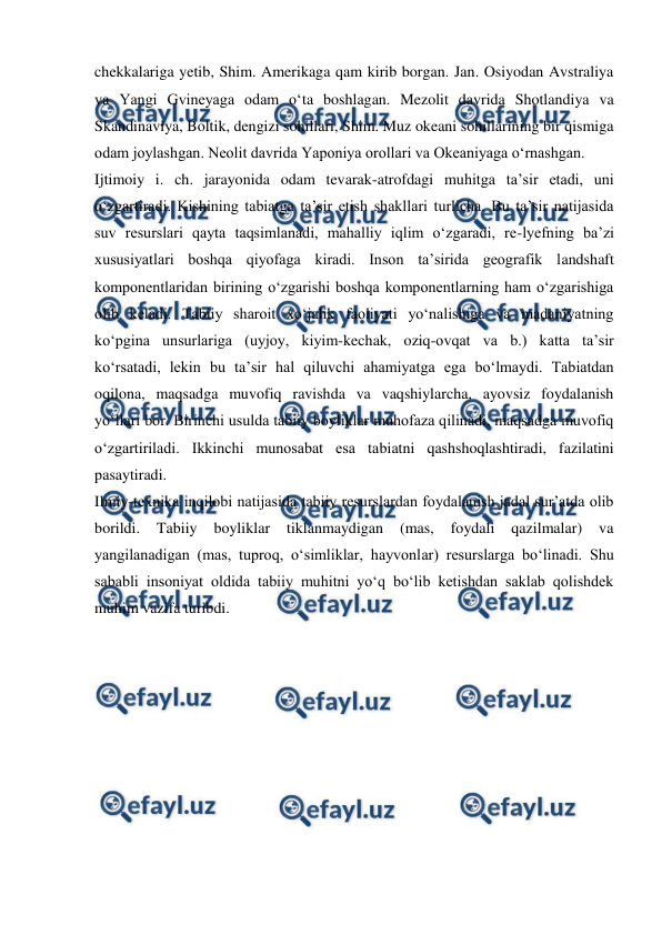  
 
chekkalariga yetib, Shim. Amerikaga qam kirib borgan. Jan. Osiyodan Avstraliya 
va Yangi Gvineyaga odam oʻta boshlagan. Mezolit davrida Shotlandiya va 
Skandinaviya, Boltik, dengizi sohillari, Shim. Muz okeani sohillarining bir qismiga 
odam joylashgan. Neolit davrida Yaponiya orollari va Okeaniyaga oʻrnashgan. 
Ijtimoiy i. ch. jarayonida odam tevarak-atrofdagi muhitga taʼsir etadi, uni 
oʻzgartiradi. Kishining tabiatga taʼsir etish shakllari turlicha. Bu taʼsir natijasida 
suv resurslari qayta taqsimlanadi, mahalliy iqlim oʻzgaradi, re-lyefning baʼzi 
xususiyatlari boshqa qiyofaga kiradi. Inson taʼsirida geografik landshaft 
komponentlaridan birining oʻzgarishi boshqa komponentlarning ham oʻzgarishiga 
olib keladi. Tabiiy sharoit xoʻjalik faoliyati yoʻnalishiga va madaniyatning 
koʻpgina unsurlariga (uyjoy, kiyim-kechak, oziq-ovqat va b.) katta taʼsir 
koʻrsatadi, lekin bu taʼsir hal qiluvchi ahamiyatga ega boʻlmaydi. Tabiatdan 
oqilona, maqsadga muvofiq ravishda va vaqshiylarcha, ayovsiz foydalanish 
yoʻllari bor. Birinchi usulda tabiiy boyliklar muhofaza qilinadi, maqsadga muvofiq 
oʻzgartiriladi. Ikkinchi munosabat esa tabiatni qashshoqlashtiradi, fazilatini 
pasaytiradi. 
Ilmiy-texnika inqilobi natijasida tabiiy resurslardan foydalanish jadal surʼatda olib 
borildi. 
Tabiiy 
boyliklar 
tiklanmaydigan 
(mas, 
foydali 
qazilmalar) 
va 
yangilanadigan (mas, tuproq, oʻsimliklar, hayvonlar) resurslarga boʻlinadi. Shu 
sababli insoniyat oldida tabiiy muhitni yoʻq boʻlib ketishdan saklab qolishdek 
muhim vazifa turibdi. 
 
 
 
 
 
 
 
 
 
