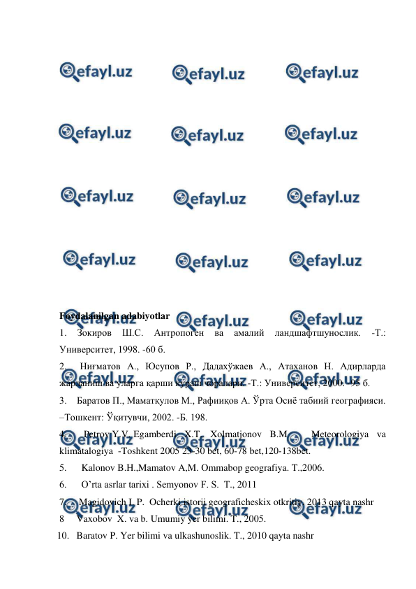  
 
 
 
 
 
 
 
 
 
 
 
 
 
 
 
 
 
Foydalanilgan adabiyotlar 
1. 
Зокиров 
Ш.С. 
Антропоген 
ва 
амалий 
ландшафтшунослик. 
-Т.: 
Университет, 1998. -60 б. 
2.  Ниғматов А., Юсупов Р., Дадахўжаев А., Атаханов Н. Адирларда 
жарланиш ва уларга қарши кураш чоралари. -Т.: Университет, 2000. -95 б. 
 
3.    Баратов П., Маматқулов М., Рафииқов А. Ўрта Осиё табиий географияси. 
–Тошкент: Ўқитувчи, 2002. -Б. 198.  
4.       Petrov Y.V,  
Egamberdi X.T. Xolmatjonov B.M   Meteorologiya va 
klimatalogiya  -Toshkent 2005 23-30 bet, 60-78 bet,120-138bet. 
  5.      Kalonov B.H.,Mamatov A,M. Ommabop geografiya. T.,2006.  
  6.      O’rta asrlar tarixi . Semyonov F. S.  T., 2011 
  7.     Magidovich I. P.  Ocherki istorii geograficheskix otkritiy. 2013 qayta nashr  
  8     Vaxobov  X. va b. Umumiy yer bilimi. T., 2005. 
 10.   Baratov P. Yer bilimi va ulkashunoslik. T., 2010 qayta nashr 
