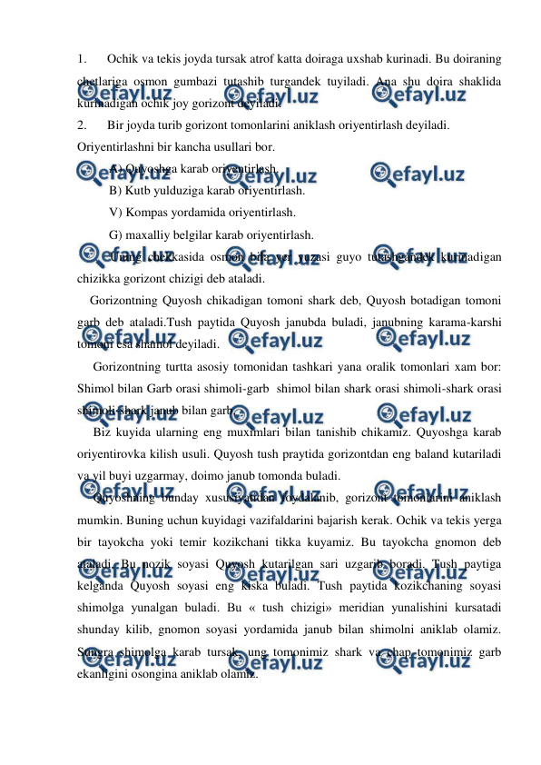  
 
1. 
Ochik va tekis joyda tursak atrof katta doiraga uxshab kurinadi. Bu doiraning 
chetlariga osmon gumbazi tutashib turgandek tuyiladi. Ana shu doira shaklida 
kurinadigan ochik joy gorizont deyiladi. 
2. 
Bir joyda turib gorizont tomonlarini aniklash oriyentirlash deyiladi.  
Oriyentirlashni bir kancha usullari bor. 
          A) Quyoshga karab oriyentirlash. 
          B) Kutb yulduziga karab oriyentirlash. 
          V) Kompas yordamida oriyentirlash. 
          G) maxalliy belgilar karab oriyentirlash. 
Uning chekkasida osmon bila yer yuzasi guyo tutashgandek kurinadigan 
chizikka gorizont chizigi deb ataladi.  
    Gorizontning Quyosh chikadigan tomoni shark deb, Quyosh botadigan tomoni 
garb deb ataladi.Tush paytida Quyosh janubda buladi, janubning karama-karshi 
tomoni esa shamol deyiladi. 
     Gorizontning turtta asosiy tomonidan tashkari yana oralik tomonlari xam bor: 
Shimol bilan Garb orasi shimoli-garb  shimol bilan shark orasi shimoli-shark orasi 
shimoli-shark janub bilan garb. 
     Biz kuyida ularning eng muximlari bilan tanishib chikamiz. Quyoshga karab 
oriyentirovka kilish usuli. Quyosh tush praytida gorizontdan eng baland kutariladi 
va yil buyi uzgarmay, doimo janub tomonda buladi. 
     Quyoshning bunday xususiyatidan foydalanib, gorizont tomonlarini aniklash 
mumkin. Buning uchun kuyidagi vazifaldarini bajarish kerak. Ochik va tekis yerga 
bir tayokcha yoki temir kozikchani tikka kuyamiz. Bu tayokcha gnomon deb 
ataladi. Bu nozik soyasi Quyosh kutarilgan sari uzgarib boradi. Tush paytiga 
kelganda Quyosh soyasi eng kiska buladi. Tush paytida kozikchaning soyasi 
shimolga yunalgan buladi. Bu « tush chizigi» meridian yunalishini kursatadi 
shunday kilib, gnomon soyasi yordamida janub bilan shimolni aniklab olamiz. 
Sungra shimolga karab tursak, ung tomonimiz shark va chap tomonimiz garb 
ekanligini osongina aniklab olamiz. 
