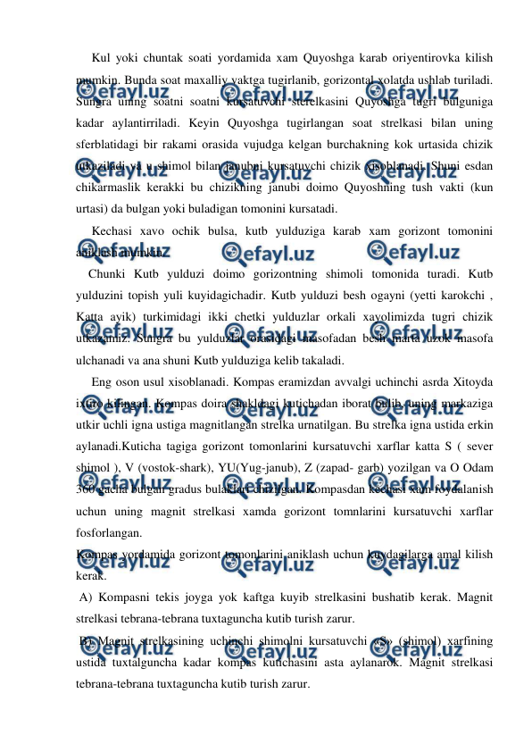  
 
     Kul yoki chuntak soati yordamida xam Quyoshga karab oriyentirovka kilish 
mumkin. Bunda soat maxalliy vaktga tugirlanib, gorizontal xolatda ushlab turiladi. 
Sungra uning soatni soatni kursatuvchi sterelkasini Quyoshga tugri bulguniga 
kadar aylantirriladi. Keyin Quyoshga tugirlangan soat strelkasi bilan uning 
sferblatidagi bir rakami orasida vujudga kelgan burchakning kok urtasida chizik 
utkaziladi va u shimol bilan janubni kursatuvchi chizik xisoblanadi. Shuni esdan 
chikarmaslik kerakki bu chizikning janubi doimo Quyoshning tush vakti (kun 
urtasi) da bulgan yoki buladigan tomonini kursatadi. 
     Kechasi xavo ochik bulsa, kutb yulduziga karab xam gorizont tomonini 
aniklash mumkin. 
    Chunki Kutb yulduzi doimo gorizontning shimoli tomonida turadi. Kutb 
yulduzini topish yuli kuyidagichadir. Kutb yulduzi besh ogayni (yetti karokchi , 
Katta ayik) turkimidagi ikki chetki yulduzlar orkali xayolimizda tugri chizik 
utkazamiz. Sungra bu yulduzlar orasidagi masofadan besh marta uzok masofa 
ulchanadi va ana shuni Kutb yulduziga kelib takaladi. 
     Eng oson usul xisoblanadi. Kompas eramizdan avvalgi uchinchi asrda Xitoyda 
ixtiro kilingan. Kompas doira shakldagi kutichadan iborat bulib, uning markaziga 
utkir uchli igna ustiga magnitlangan strelka urnatilgan. Bu strelka igna ustida erkin 
aylanadi.Kuticha tagiga gorizont tomonlarini kursatuvchi xarflar katta S ( sever 
shimol ), V (vostok-shark), YU(Yug-janub), Z (zapad- garb) yozilgan va O Odam 
360 gacha bulgan gradus bulaklari chizilgan. Kompasdan kechasi xam foydalanish 
uchun uning magnit strelkasi xamda gorizont tomnlarini kursatuvchi xarflar 
fosforlangan. 
Kompas yordamida gorizont tomonlarini aniklash uchun kuydagilarga amal kilish 
kerak. 
 A) Kompasni tekis joyga yok kaftga kuyib strelkasini bushatib kerak. Magnit 
strelkasi tebrana-tebrana tuxtaguncha kutib turish zarur. 
 B) Magnit strelkasining uchinchi shimolni kursatuvchi «S» (shimol) xarfining 
ustida tuxtalguncha kadar kompas kutichasini asta aylanarok. Magnit strelkasi 
tebrana-tebrana tuxtaguncha kutib turish zarur.  
