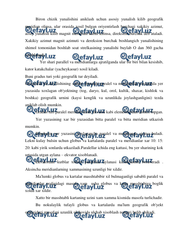 
 
 
Biron chizik yunalishini aniklash uchun asosiy yunalish kilib geografik 
meridian olinsa, ular orasida xosil bulgan oriyentirlash burchagi xakikiy azimut, 
aosiy yunalish kilib magnit meridiani kabul kilinsa, direksion burchak deb ataladi. 
Xakikiy azimut magnit azimuti va dereksion burchak boshlangich yunalishining 
shimol tomonidan boshlab soat strelkasining yunalishi buylab O dan 360 gacha 
xisoblanadi. 
 
    Yer shari parallel va meridianlarga ajratilganda ular bir biri bilan kesishib, 
kator katakchalar (yacheykaoar) xosil kiladi. 
Buni gradus turi yoki geografik tur deyiladi. 
Geografik tur deyilishining sababi shundaki paralel va meridianlar yordamida yer 
yuzasida xoxlagan ob'yektning (tog, daryo, kul, orol, kultik, shaxar, kishlok va 
boshka) geografik urnini (kaysi kenglik va uzunlikda joylashganligini) tezda 
aniklab olish mumkin. 
 
Gradus turi paralel meridian kutb, ekvator kabi elementlardan tashkil topgan. 
 
Yer yuzasining xar bir yuzasidan bitta paralel va bitta meridian utkazish 
mumkin. 
 
Binobarin yer yuzasini xoxlagancha paralel va meridianga ajratsa buladi. 
Lekni kulay bulsin uchun globus va kartalarda paralel va meridianlar xar 10: 15: 
20: kabi yirik sonlarda utkaziladi.Paralellar ichida eng kattasi, bu yer sharining kok 
urtasida utgan aylana – ekvator xisoblanadi. 
 
Ekvatordan kutblar tomon paralellar aylanasi kichiklashib boraveradi . 
Aksincha meridianlarning xammasining uzunligi bir xildir. 
 
Ma'lumki globus va kartalar masshtabibir xil bulmaganligi sababli paralel va 
meridianlar oraligidagi masofa xam  usha globus va karta masshtabiga boglik 
xolda xar xildir. 
 
Xatto bir masshtabli kartaning uzini xam xamma kismida masofa turlichadir. 
 
Bu nokulaylik tufayli globus va kartalarda ma'lum geografik ob'yekt 
oraligidagi masofani uzunlik ulchovida ulchab xisoblash notugri bulib chikadi. 
