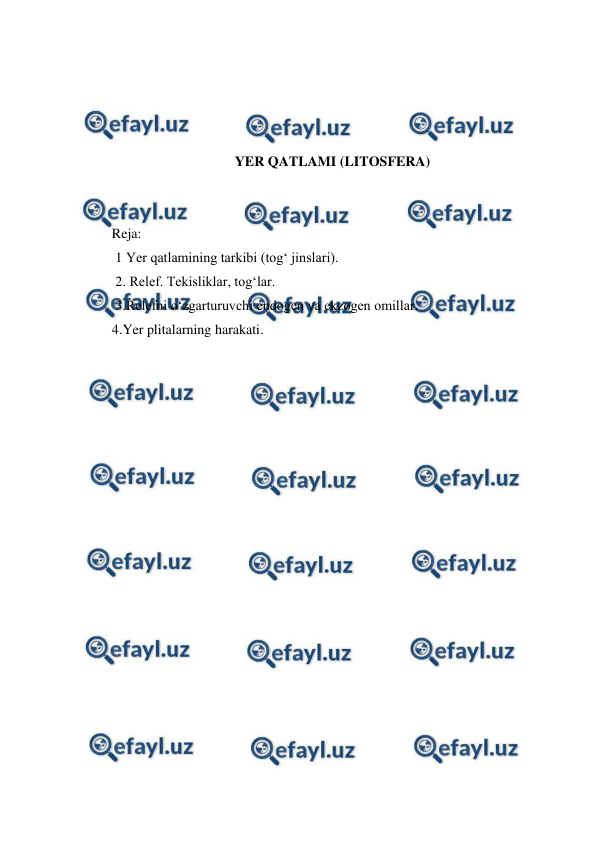  
 
 
 
 
 
YER QATLAMI (LITOSFERA) 
 
 
Reja: 
 1 Yer qatlamining tarkibi (tog‘ jinslari). 
 2. Relef. Tekisliklar, tog‘lar.  
 3.Relefni o‘zgarturuvchi endogen va ekzogen omillar.  
4.Yer plitalarning harakati.  
 
 
 
 
 
 
 
 
 
 
 
 
 
 
 
 
 
 
 
 
