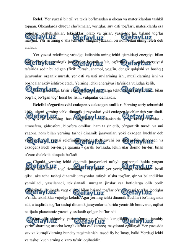  
 
Relef. Yer yuzasi bir xil va tekis bo’lmasdan u okean va materiklardan tashkil 
topgan. Okeanlarda chuqur cho’kmalar, yoriqlar, suv osti tog’lari; materiklarda esa 
botiqlar, pasttekisliklar, tekisliklar, plato va qirlar, yassi tog’lar, baland tog’lar 
mavjud. Yer sirtining o’sha tekis bo’lmagan yuzasini bir nom bilan uning relefi deb 
ataladi.  
Yer yuzasi relefining vujudga kelishida uning ichki qismidagi energiya bilan 
bog’liq bo’lgan geologik jarayonlar, kosmik ta’sir, og’irlik kuchi, qush energiyasi 
ta’sirida sodir buladigan (fizik nurash, shamol, yog’in, dengiz qalqishi va boshq.) 
jarayonlar, organik nurash, yer osti va usti suvlarining ishi, muzliklarning ishi va 
boshqalar aktiv ishtirok etadi. Yerning ichki energiyasi ta’sirida vujudga kelib,  
yerning relefiga ta’sir etuvchi asosiy omillarga tektonik jarayonlar va u bilan 
bog’liq bo’lgan tog’ hosil bo’lishi, vulqanlar demakdir.  
Relefni o’zgartiruvchi endogen va ekzogen omillar. Yerning asriy tebranishi 
kirib, ularni yerning ichki dinamik jarayonlari yoki endogen kuchlar deb yuritiladi. 
Yer yuzasi relefining hosil bo’lishida, shakllanishida yana tashqi kuchlar - 
atmosfera, gidrosfera, biosfera omillari ham ta’sir etib, o’zgartirib turadi va uni 
yagona nom bilan yerning tashqi dinamik jarayonlari yoki ekzogen kuchlar deb 
yuritiladi. Yer yuzasi relefining vujudga keltiruvchi bu ikki asosiy (endogen va 
ekzogen) kuch bir-biriga qarama - qarshi bo’lsada, lekin ular doimo bir-biri bilan 
o’zaro dialektik aloqada bo’ladi.  
Chunki, yerning ichki dinamik jarayonlari tufayli gorizontal holda yotgan 
jinslar burmalanib, tog’ tizmalarini, botiqlarni, yer yorig’larini, uzilmalarni hosil 
qilsa, aksincha tashqi dinamik jarayonlar tufayli o’sha tog’lar, qir va balandliklar 
yemiriladi, yassilanadi, tekislanadi, nuragan jinslar esa botiqlarga olib borib 
yotqiziladi. Oqibatda vaqt o’tishi bilan baland tog’lar o’rnida yassi tog’lar, botiqlar 
o’rnida tekisliklar vujudga keladi. Agar yerning ichki dinamik kuchlari bo’lmaganda 
edi, u taqdirda tog’lar tashqi dinamik jarayonlar ta’sirida yemirilib boraverar, oqibat 
natijada planetamiz yuzasi yassilanib qolgan bo’lur edi. 
Quruqlik shimoliy yarim sharning o’rtacha kengliklarida ko’proq, janubiy 
yarim sharning urtacha kengliklarida esa kamroq maydonni egallaydi.Yer yuzasida 
suv va kuruqliklarning bunday taqsimlanishi tasodifiy bo’lmay, balki Yerdagi ichki 
va tashqi kuchlarning o’zaro ta’siri oqibatidir. 
