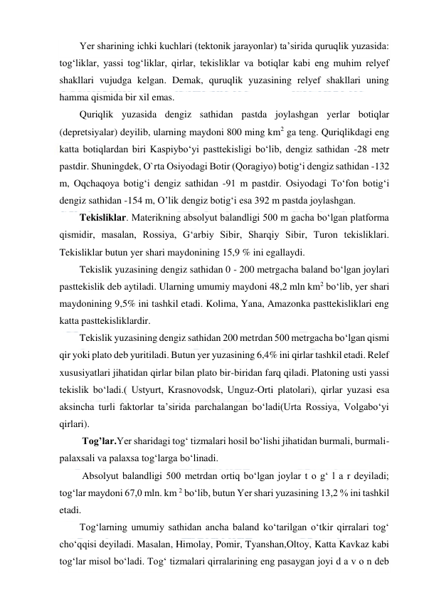  
 
Yer sharining ichki kuchlari (tektonik jarayonlar) ta’sirida quruqlik yuzasida: 
tog‘liklar, yassi tog‘liklar, qirlar, tekisliklar va botiqlar kabi eng muhim relyef 
shakllari vujudga kelgan. Demak, quruqlik yuzasining relyef shakllari uning 
hamma qismida bir xil emas. 
Quriqlik yuzasida dengiz sathidan pastda joylashgan yerlar botiqlar 
(depretsiyalar) deyilib, ularning maydoni 800 ming km2 ga teng. Quriqlikdagi eng 
katta botiqlardan biri Kaspiybo‘yi pasttekisligi bo‘lib, dengiz sathidan -28 metr 
pastdir. Shuningdek, O`rta Osiyodagi Botir (Qoragiyo) botig‘i dengiz sathidan -132 
m, Oqchaqoya botig‘i dengiz sathidan -91 m pastdir. Osiyodagi To‘fon botig‘i 
dengiz sathidan -154 m, O’lik dengiz botig‘i esa 392 m pastda joylashgan. 
Tekisliklar. Materikning absolyut balandligi 500 m gacha bo‘lgan platforma 
qismidir, masalan, Rossiya, G‘arbiy Sibir, Sharqiy Sibir, Turon tekisliklari. 
Tekisliklar butun yer shari maydonining 15,9 % ini egallaydi. 
Tekislik yuzasining dengiz sathidan 0 - 200 metrgacha baland bo‘lgan joylari 
pasttekislik deb aytiladi. Ularning umumiy maydoni 48,2 mln km2 bo‘lib, yer shari 
maydonining 9,5% ini tashkil etadi. Kolima, Yana, Amazonka pasttekisliklari eng 
katta pasttekisliklardir. 
Tekislik yuzasining dengiz sathidan 200 metrdan 500 metrgacha bo‘lgan qismi 
qir yoki plato deb yuritiladi. Butun yer yuzasining 6,4% ini qirlar tashkil etadi. Relef 
xususiyatlari jihatidan qirlar bilan plato bir-biridan farq qiladi. Platoning usti yassi 
tekislik bo‘ladi.( Ustyurt, Krasnovodsk, Unguz-Orti platolari), qirlar yuzasi esa 
aksincha turli faktorlar ta’sirida parchalangan bo‘ladi(Urta Rossiya, Volgabo‘yi 
qirlari). 
 Tog’lar.Yer sharidagi tog‘ tizmalari hosil bo‘lishi jihatidan burmali, burmali-
palaxsali va palaxsa tog‘larga bo‘linadi. 
 Absolyut balandligi 500 metrdan ortiq bo‘lgan joylar t o g‘ l a r deyiladi; 
tog‘lar maydoni 67,0 mln. km 2 bo‘lib, butun Yer shari yuzasining 13,2 % ini tashkil 
etadi. 
Tog‘larning umumiy sathidan ancha baland ko‘tarilgan o‘tkir qirralari tog‘ 
cho‘qqisi deyiladi. Masalan, Himolay, Pomir, Tyanshan,Oltoy, Katta Kavkaz kabi 
tog‘lar misol bo‘ladi. Tog‘ tizmalari qirralarining eng pasaygan joyi d a v o n deb 
