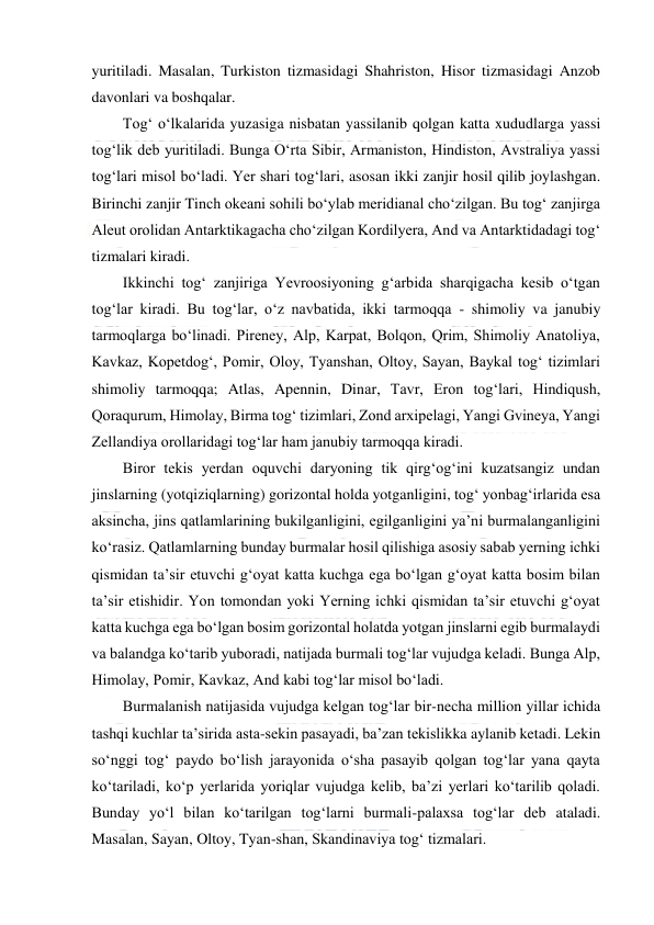  
 
yuritiladi. Masalan, Turkiston tizmasidagi Shahriston, Hisor tizmasidagi Anzob 
davonlari va boshqalar. 
Tog‘ o‘lkalarida yuzasiga nisbatan yassilanib qolgan katta xududlarga yassi 
tog‘lik deb yuritiladi. Bunga O‘rta Sibir, Armaniston, Hindiston, Avstraliya yassi 
tog‘lari misol bo‘ladi. Yer shari tog‘lari, asosan ikki zanjir hosil qilib joylashgan. 
Birinchi zanjir Tinch okeani sohili bo‘ylab meridianal cho‘zilgan. Bu tog‘ zanjirga 
Aleut orolidan Antarktikagacha cho‘zilgan Kordilyera, And va Antarktidadagi tog‘ 
tizmalari kiradi. 
Ikkinchi tog‘ zanjiriga Yevroosiyoning g‘arbida sharqigacha kesib o‘tgan 
tog‘lar kiradi. Bu tog‘lar, o‘z navbatida, ikki tarmoqqa - shimoliy va janubiy 
tarmoqlarga bo‘linadi. Pireney, Alp, Karpat, Bolqon, Qrim, Shimoliy Anatoliya, 
Kavkaz, Kopetdog‘, Pomir, Oloy, Tyanshan, Oltoy, Sayan, Baykal tog‘ tizimlari 
shimoliy tarmoqqa; Atlas, Apennin, Dinar, Tavr, Eron tog‘lari, Hindiqush, 
Qoraqurum, Himolay, Birma tog‘ tizimlari, Zond arxipelagi, Yangi Gvineya, Yangi 
Zellandiya orollaridagi tog‘lar ham janubiy tarmoqqa kiradi. 
Biror tekis yerdan oquvchi daryoning tik qirg‘og‘ini kuzatsangiz undan 
jinslarning (yotqiziqlarning) gorizontal holda yotganligini, tog‘ yonbag‘irlarida esa 
aksincha, jins qatlamlarining bukilganligini, egilganligini ya’ni burmalanganligini 
ko‘rasiz. Qatlamlarning bunday burmalar hosil qilishiga asosiy sabab yerning ichki 
qismidan ta’sir etuvchi g‘oyat katta kuchga ega bo‘lgan g‘oyat katta bosim bilan 
ta’sir etishidir. Yon tomondan yoki Yerning ichki qismidan ta’sir etuvchi g‘oyat 
katta kuchga ega bo‘lgan bosim gorizontal holatda yotgan jinslarni egib burmalaydi 
va balandga ko‘tarib yuboradi, natijada burmali tog‘lar vujudga keladi. Bunga Alp, 
Himolay, Pomir, Kavkaz, And kabi tog‘lar misol bo‘ladi. 
Burmalanish natijasida vujudga kelgan tog‘lar bir-necha million yillar ichida 
tashqi kuchlar ta’sirida asta-sekin pasayadi, ba’zan tekislikka aylanib ketadi. Lekin 
so‘nggi tog‘ paydo bo‘lish jarayonida o‘sha pasayib qolgan tog‘lar yana qayta 
ko‘tariladi, ko‘p yerlarida yoriqlar vujudga kelib, ba’zi yerlari ko‘tarilib qoladi. 
Bunday yo‘l bilan ko‘tarilgan tog‘larni burmali-palaxsa tog‘lar deb ataladi. 
Masalan, Sayan, Oltoy, Tyan-shan, Skandinaviya tog‘ tizmalari. 
