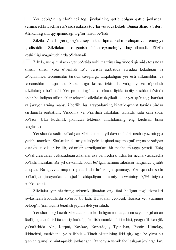  
 
Yer qobig‘ining cho‘kindi tog‘ jinslarining qotib qolgan qattiq joylarida 
yerning ichki kuchlari ta’sirida palaxsa tog‘lar vujudga keladi. Bunga Sharqiy Sibir, 
Afrikaning sharqiy qismidagi tog‘lar misol bo‘ladi. 
Zilzila. Zilzila, yer qobigʻida seysmik toʻlqinlar keltirib chiqaruvchi energiya 
ajralishidir. 
Zilzilalarni 
oʻrganish 
bilan seysmologiya shugʻullanadi. 
Zilzila 
keskinligi magnitudalarda oʻlchanadi. 
Zilzila, yer qimirlash - yer poʻstida yoki mantiyaning yuqori qismida toʻsatdan 
siljish, sinish yoki oʻpirilish roʻy berishi oqibatida vujudga keladigan va 
toʻlqinsimon tebranishlar tarzida uzoqlarga tarqaladigan yer osti silkinishlari va 
tebranishlari natijasidir. Sabablariga koʻra, tektonik, vulqoniy va oʻpirilish 
zilzilalariga boʻlinadi. Yer poʻstining har xil chuqurligida tabiiy kuchlar taʼsirida 
sodir boʻladigan silkinishlar tektonik zilzilalar deyiladi. Ular yer qaʼridagi harakat 
va jarayonlarning mahsuli boʻlib, bu jarayonlarning kinetik quvvat tarzida birdan 
sarflanishi oqibatidir. Vulqoniy va oʻpirilish zilzilalari tabiatda juda kam sodir 
boʻladi. Ular kuchlilik jixatidan tektonik zilzilalarning eng kuchsizi bilan 
tenglashadi.  
Yer sharida sodir boʻladigan zilzilalar soni yil davomida bir necha yuz mingga 
yetishi mumkin. Shulardan aksariyat koʻpchilik qismi seysmograflargina sezadigan 
kuchsiz zilzilalar boʻlib, odamlar sezadiganlari bir necha mingga yetadi. Xalq 
xoʻjaligiga zarar yetkazadigan zilzilalar esa bir necha oʻndan bir necha yuztagacha 
boʻlishi mumkin. Bir yil davomida sodir boʻlgan hamma zilzilalar natijasida ajralib 
chiqadi. Bu quvvat miqdori juda katta boʻlishiga qaramay, Yer qaʼrida sodir 
boʻladigan jarayonlardan ajralib chiqadigan umumiy quvvatning 0,5% inigina 
tashkil etadi. 
Zilzilalar yer sharining tektonik jihatdan eng faol boʻlgan togʻ tizmalari 
joylashgan hududlarda koʻproq boʻladi. Bu joylar geologik iborada yer yuzining 
belbogʻli (mintaqali) buzilish joylari deb yuritiladi. 
Yer sharining kuchli zilzilalar sodir boʻladigan mintaqalarini seysmik jihatdan 
faolligiga qarab ikkita asosiy hududga boʻlish mumkin; birinchisi, geografik kenglik 
yoʻnalishida Alp, Karpat, Kavkaz, Kopetdogʻ, Tyanshan, Pomir, Himolay, 
ikkinchisi, meridional yoʻnalishda - Tinch okeanining ikki qirgʻogʻi boʻyicha va 
qisman quruqlik mintaqasida joylashgan. Bunday seysmik faollashgan joylarga Jan. 
