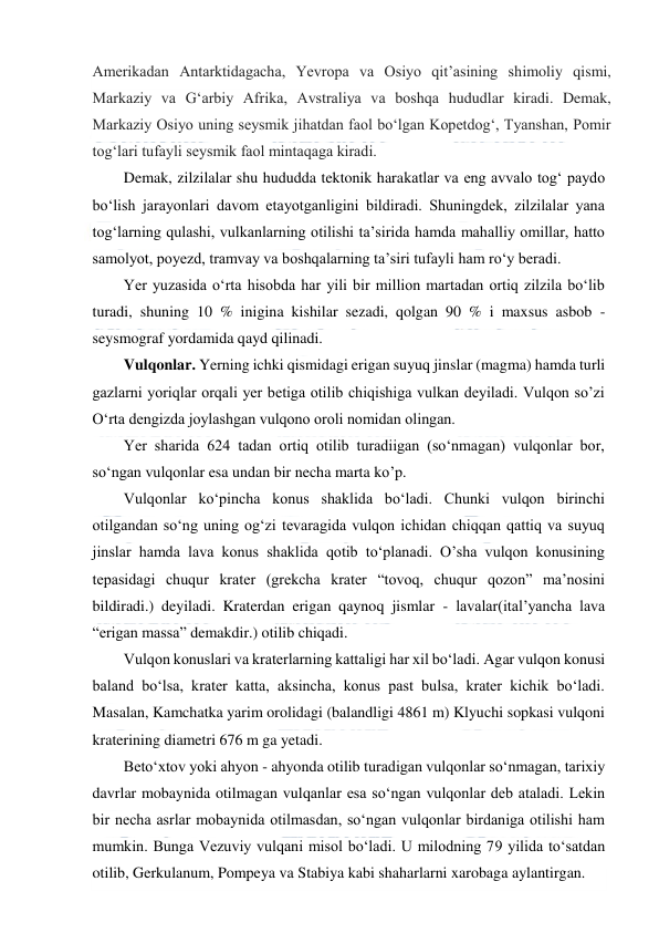  
 
Amerikadan Antarktidagacha, Yevropa va Osiyo qitʼasining shimoliy qismi, 
Markaziy va Gʻarbiy Afrika, Avstraliya va boshqa hududlar kiradi. Demak, 
Markaziy Osiyo uning seysmik jihatdan faol boʻlgan Kopetdogʻ, Tyanshan, Pomir 
togʻlari tufayli seysmik faol mintaqaga kiradi. 
Demak, zilzilalar shu hududda tektonik harakatlar va eng avvalo tog‘ paydo 
bo‘lish jarayonlari davom etayotganligini bildiradi. Shuningdek, zilzilalar yana 
tog‘larning qulashi, vulkanlarning otilishi ta’sirida hamda mahalliy omillar, hatto 
samolyot, poyezd, tramvay va boshqalarning ta’siri tufayli ham ro‘y beradi. 
Yer yuzasida o‘rta hisobda har yili bir million martadan ortiq zilzila bo‘lib 
turadi, shuning 10 % inigina kishilar sezadi, qolgan 90 % i maxsus asbob - 
seysmograf yordamida qayd qilinadi. 
Vulqonlar. Yerning ichki qismidagi erigan suyuq jinslar (magma) hamda turli 
gazlarni yoriqlar orqali yer betiga otilib chiqishiga vulkan deyiladi. Vulqon so’zi 
O‘rta dengizda joylashgan vulqono oroli nomidan olingan. 
Yer sharida 624 tadan ortiq otilib turadiigan (so‘nmagan) vulqonlar bor, 
so‘ngan vulqonlar esa undan bir necha marta ko’p. 
Vulqonlar ko‘pincha konus shaklida bo‘ladi. Chunki vulqon birinchi 
otilgandan so‘ng uning og‘zi tevaragida vulqon ichidan chiqqan qattiq va suyuq 
jinslar hamda lava konus shaklida qotib to‘planadi. O’sha vulqon konusining 
tepasidagi chuqur krater (grekcha krater “tovoq, chuqur qozon” ma’nosini 
bildiradi.) deyiladi. Kraterdan erigan qaynoq jismlar - lavalar(ital’yancha lava 
“erigan massa” demakdir.) otilib chiqadi. 
Vulqon konuslari va kraterlarning kattaligi har xil bo‘ladi. Agar vulqon konusi 
baland bo‘lsa, krater katta, aksincha, konus past bulsa, krater kichik bo‘ladi. 
Masalan, Kamchatka yarim orolidagi (balandligi 4861 m) Klyuchi sopkasi vulqoni 
kraterining diametri 676 m ga yetadi. 
Beto‘xtov yoki ahyon - ahyonda otilib turadigan vulqonlar so‘nmagan, tarixiy 
davrlar mobaynida otilmagan vulqanlar esa so‘ngan vulqonlar deb ataladi. Lekin 
bir necha asrlar mobaynida otilmasdan, so‘ngan vulqonlar birdaniga otilishi ham 
mumkin. Bunga Vezuviy vulqani misol bo‘ladi. U milodning 79 yilida to‘satdan 
otilib, Gerkulanum, Pompeya va Stabiya kabi shaharlarni xarobaga aylantirgan. 
