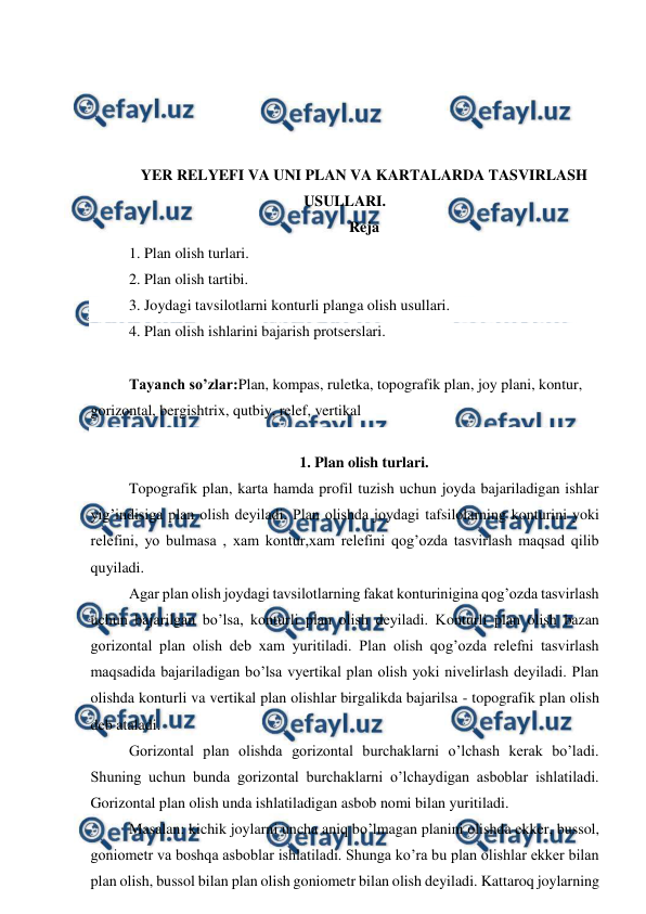  
 
 
 
 
 
YER RELYEFI VA UNI PLAN VA KARTALARDA TASVIRLASH 
USULLARI. 
Reja 
1. Plan olish turlari. 
2. Plan olish tartibi. 
3. Joydagi tavsilotlarni konturli planga olish usullari. 
4. Plan olish ishlarini bajarish protserslari. 
 
Tayanch so’zlar:Plan, kompas, ruletka, topografik plan, joy plani, kontur, 
gorizontal, bergishtrix, qutbiy, relef, vertikal 
 
1. Plan olish turlari. 
Topografik plan, karta hamda profil tuzish uchun joyda bajariladigan ishlar 
yig’indisiga plan olish deyiladi. Plan olishda joydagi tafsilolarning konturini yoki 
relefini, yo bulmasa , xam kontur,xam relefini qog’ozda tasvirlash maqsad qilib 
quyiladi. 
Agar plan olish joydagi tavsilotlarning fakat konturinigina qog’ozda tasvirlash 
uchun bajarilgan bo’lsa, konturli plan olish deyiladi. Konturli plan olish bazan 
gorizontal plan olish deb xam yuritiladi. Plan olish qog’ozda relefni tasvirlash 
maqsadida bajariladigan bo’lsa vyertikal plan olish yoki nivelirlash deyiladi. Plan 
olishda konturli va vertikal plan olishlar birgalikda bajarilsa - topografik plan olish 
deb ataladi. 
Gorizontal plan olishda gorizontal burchaklarni o’lchash kerak bo’ladi. 
Shuning uchun bunda gorizontal burchaklarni o’lchaydigan asboblar ishlatiladi. 
Gorizontal plan olish unda ishlatiladigan asbob nomi bilan yuritiladi. 
Masalan: kichik joylarni uncha aniq bo’lmagan planini olishda ekker, bussol, 
goniometr va boshqa asboblar ishlatiladi. Shunga ko’ra bu plan olishlar ekker bilan 
plan olish, bussol bilan plan olish goniometr bilan olish deyiladi. Kattaroq joylarning 
