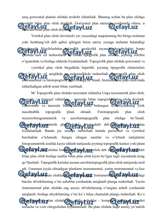  
 
aniq gorizontal planini olishda teodolit ishlatiladi. Shuning uchun bu plan olishga 
teodolit bilan plan olish deyiladi. Gorizontal plan menzula yordamida olinsa, u 
menzula bilan plan olish deyiladi. 
Vertikal plan olish (nivirlash) yer yuzasidagi nuqtalarning bir-biriga nisbatan 
yoki boshlang’ich deb qabul qilingan biron satxiy yuzaga nisbatan balandligi 
aniqlanadi. Nivelirlashdan balandlik geodezikk tayanch shaxobchalari barpo 
qilishda turli xil inshootlarni ko’rishda tipogrofik plan olishda, joyning relefini 
o’rganishda va boshqa ishlarda foydalaniladi. Topogrofik plan olishda gorizontal va
 
vyertikal plan olish birgalikda bajarilib, joyning tipogrofik elimerntlari 
qog’ozga bir xil aniqlikda va mukamallikda tushuriladi. Topogrofik plan olish 
instrumerntal va fatotopogrofik plan olishga bo’linadi. Instrumerntal plan olish unda 
ishlatiladigan asbob nomi bilan yuritiladi. 
M: Topogrofik plan olishda taxeometr ishlatilsa Unga taxeometrik plan olish, 
menzula va kipregel ishlatilsa, - menzula bilan topogrofik plan olish deyiladi. 
Taxerometr va menzula bilan uncha katta bulmagan teritoriyalarning yirik 
masshtablik 
topografik 
plani 
olinadi. 
Fototopografii 
plan 
olish 
styererofotogrammetrik 
va 
aerofototopografik 
plan 
olishga 
bo’linadi. 
Styererofotogrammetrik plan olishda fototeodalit deb ataladigan asbobdan 
foydalaniladi. Bunda joy suratga tushiriladi hamda gorizontal va vyertikal 
burchaklar o’lchanadi. Sungra olingan suratlar va o’lchash natijalarini 
fotogrammetrik usulida kayta ishlash natijasida joyning topografik kartasi yoki plani 
tuziladi. Bu plan olishni fototeodalit bilan plan olish deb xam ataladi. Fototeodalit 
bilan plan olish boshqa usullar bilan plan olish kiyin bo’lgan togli rayonlarda keng 
qo’llaniladi. Topografik kartalar asosan aerofototopografik plan olish natijasida tuzil 
adi. Umuman joyda olinadigan planlarni instrumerntal, yarim instrumerntal va kuz 
bilan chamalab plan olishlarga bo’lish mumkin. Instrumerntal plan olishda joydagi 
barcha ob'erktlarning o’rni asboblar yordamida aniqlanib planga tushiriladi. Yarim 
instrumerntal plan olishda eng asosiy ob'erktlarning o’rnigina asbob yordamida 
aniqlanib, boshqa obyektlarning o’rni ko’z bilan chamalab planga tushiriladi. Ko’z 
bilan chamalab plan olishda eng oddiy asboblar - kompas o’rnatilgan planshet 
taxtacha va vizir chizgichidan foydalaniladi. Bu plan olishda faqat asosiy yo’nalish 
